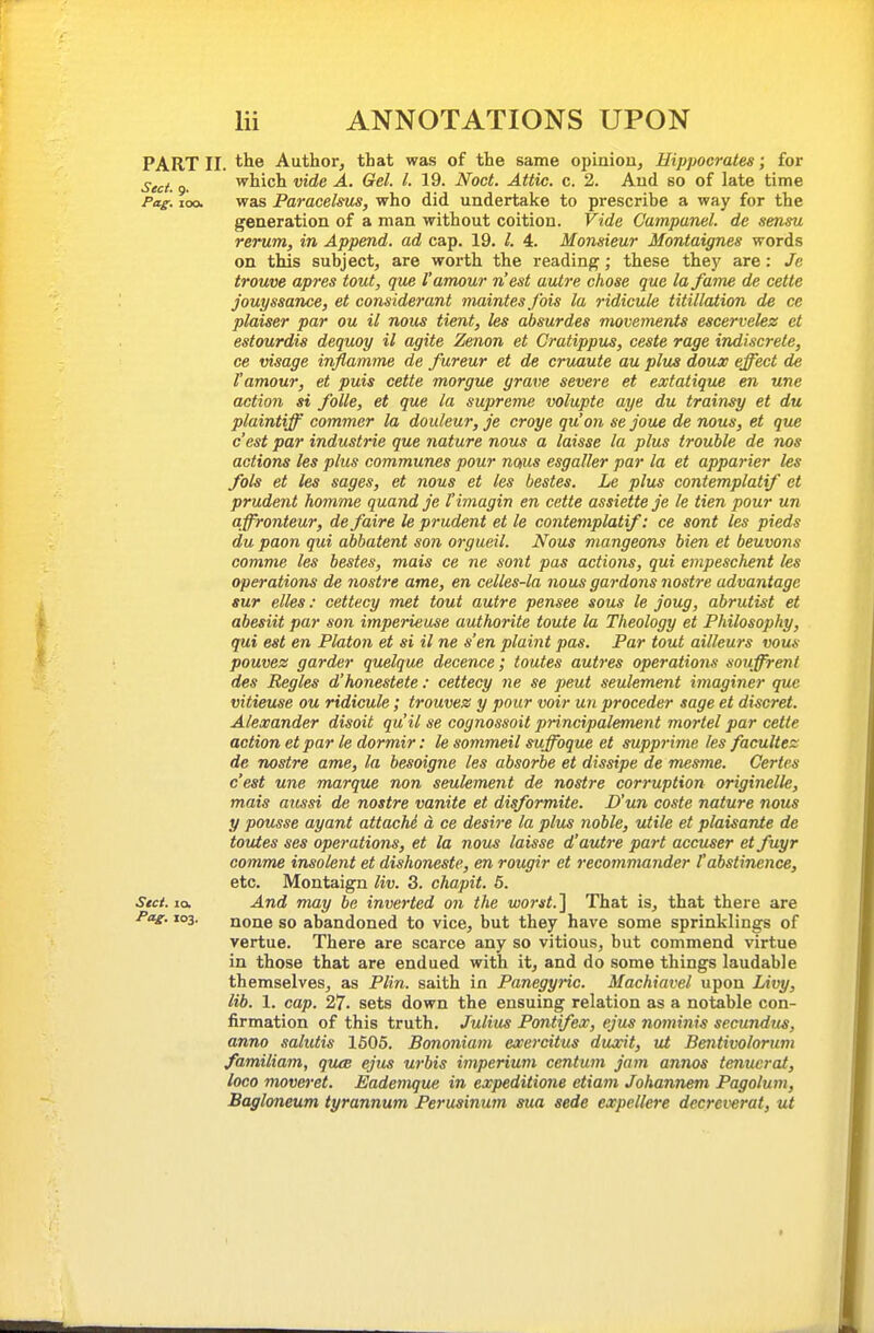 PART II. the Author, that was of the same opiniou, Hippocrates; for Sect. 9. which vide A. Gel. I. 19. Noct. Attic, c. 2. Aud so of late time Pag. 100. was Paracelsus, who did undertake to prescribe a way for the generation of a man without coition. Vide C'ampanel. de sensu rerum, in Append, ad cap. 19. I. 4. Monsieur Montaignes words on this subject, are worth the reading; these they are: Je trouve apres tout, que I'amour n'est autre chose que la fame de cette jouyssance, et considerant maintesfois la ridicule titillation de cc plaiser par ou il nous tient, les absurdes movements escervelez et estourdis dequoy il agite Zenon et Cratippus, ceste rage indiscrete, ce visage inflamme de fareur et de cruaute au plus doux effect de I'amour, et puis cette morgue grarie severe et extatique en une action si folle, et que la supreme volupte aye du trainsy et du plaintiff commer la douleur, je croye qu'on se joue de nous, et que c'est par industrie que nature nous a laisse la plus trouble de nos actions les plus communes pour noius esgaller par la et apparier les fols et les sages, et nous et les bastes. Le plus contemplatif et prudent homme quand je I'imagin en cette assiette je le tien pour un affronteur, defaire le prudent et le contemplatif: ce sont les pieds du paon qui abbatent son orgueil. N^ous mangeons bien et beuvons comme les bestes, mais ce ne sont pas actions, qui empeschent les operations de nostre ame, en celles-la nousgardons nostre advantage . sur elles: cettecy met tout autre pensee sous le joug, abrutist et i abesiit par son imperieuse authorite toute la Theology et Philosophy, qui est en Platon et si il ne s'en plaint pas. Par tout ailleurs vous pouvez garder quelque decence; toutes autres operations souffrent des Regies d'honestete : cettecy ne se peut seulement imaginer que vitieuse ou ridicule; trouvez y pour voir un proceder sage et discret. Alexander disoit qu'il se cognossoit principalement mortel par cette action etpar le dormir: le sommeil suffoque et supprime les facultez de nostre ame, la besoigne les absorbe et dissipe de mesme. Certes c'est une marque non seulement de nostre corruption originelk, mais aussi de nostre vanite et disformite. D'un coste nature nous y pousse ayant attachS d ce desire la plu^ noble, utile et plaisante de toutes ses operations, et la nous laisse d'autre part accuser et fuyr comme insolent et dishoneste, en rougir et recommander I'abstinence, etc. Montaign liv. 3. chapit. 5. Stct. la. And may be inverted on the wo7-st.'\ That is, that there are Pag. 103. none so abandoned to vice, but they have some sprinklings of vertue. There are scarce any so vitious, but commend virtue in those that are endued with it, and do some things laudable themselves, as Plin. saith in Panegyric. Machiavel upon Livy, lib. 1. cap. 27. sets down the ensuing relation as a notable con- firmation of this truth. Julius Pontifex, ejus iiominis secundus, anno salutis 1605. Bmoniam exercitus duxit, ut Bentivolorum familiam, qiuB ejus urbis imperium centum jam annos tenuerat, loco moveret. Eademque in expeditions etiam Johannem Pagolum, Bagloneum tyrannum Perusinum sua sede expellere decreverat, ut
