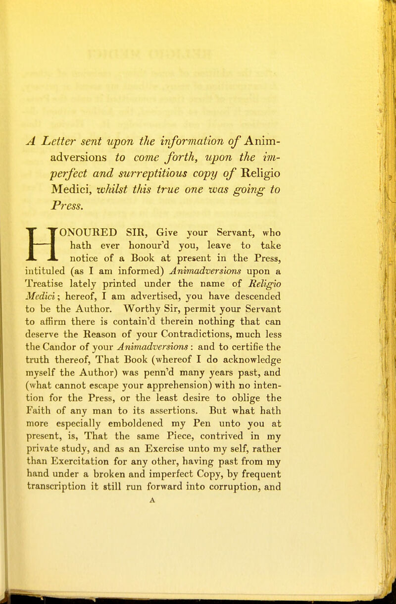 A Letter sent upon the information of Anim- adversions to come forth, upon the im- perfect and surreptitious copy of Religio Medici, whilst this true one was going to Press. HONOURED SIR, Give your Servant, who hath ever honoured you, leave to take notice of a Book at present in the Press, intituled (as I am informed) Animadversions upon a Treatise lately printed under the name of Religio Medici; hereof, I am advertised, you have descended to be the Author. Worthy Sir, permit your Servant to affirm there is contain'd therein nothing that can deserve the Reason of your Contradictions, much less the Candor of your Animadversions : and to certifie the truth thereof, That Book (whereof I do acknowledge myself the Author) was penned many years past, and (what cannot escape your apprehension) with no inten- tion for the Press, or the least desire to oblige the Faith of any man to its assertions. But what hath more especially emboldened my Pen unto you at present, is, That the same Piece, contrived in my private study, and as an Exercise unto my self, rather than Exercitation for any other, having past from my hand under a broken and imperfect Copy, by frequent transcription it still run forward into corruption, and