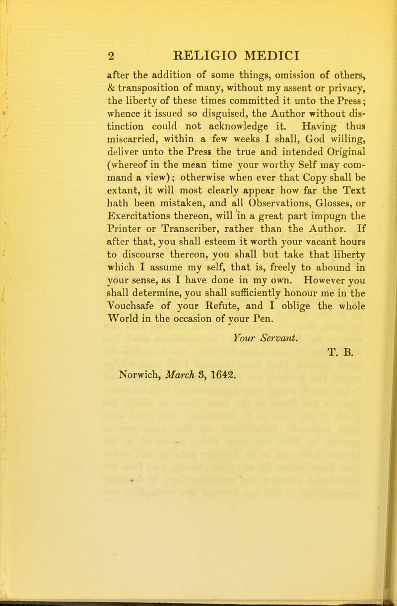 after the addition of some things, omission of others, & transposition of many, without my assent or privacy, the liberty of these times committed it unto the Press; whence it issued so disguised, the Author without dis- tinction could not acknowledge it. Having thus miscarried, within a few weeks I shall, God willing, deliver unto the Press the true and intended Original (whereof in the mean time your worthy Self may com- mand a view); otherwise when ever that Copy shall be extant, it will most clearly appear how far the Text hath been mistaken, and all Observations, Glosses, or Exercitations thereon, will in a great part impugn the Printer or Transcriber, rather than the Author. If after that, you shall esteem it worth your vacant hours to discourse thereon, you shall but take that liberty which I assume my self, that is, freely to abound in your sense, as I have done in my own. However you shall determine, you shall sufficiently honour me in the Vouchsafe of your Refute, and I oblige the whole World in the occasion of your Pen. Your Servant. T. B. Norwich, March 3, 1642.