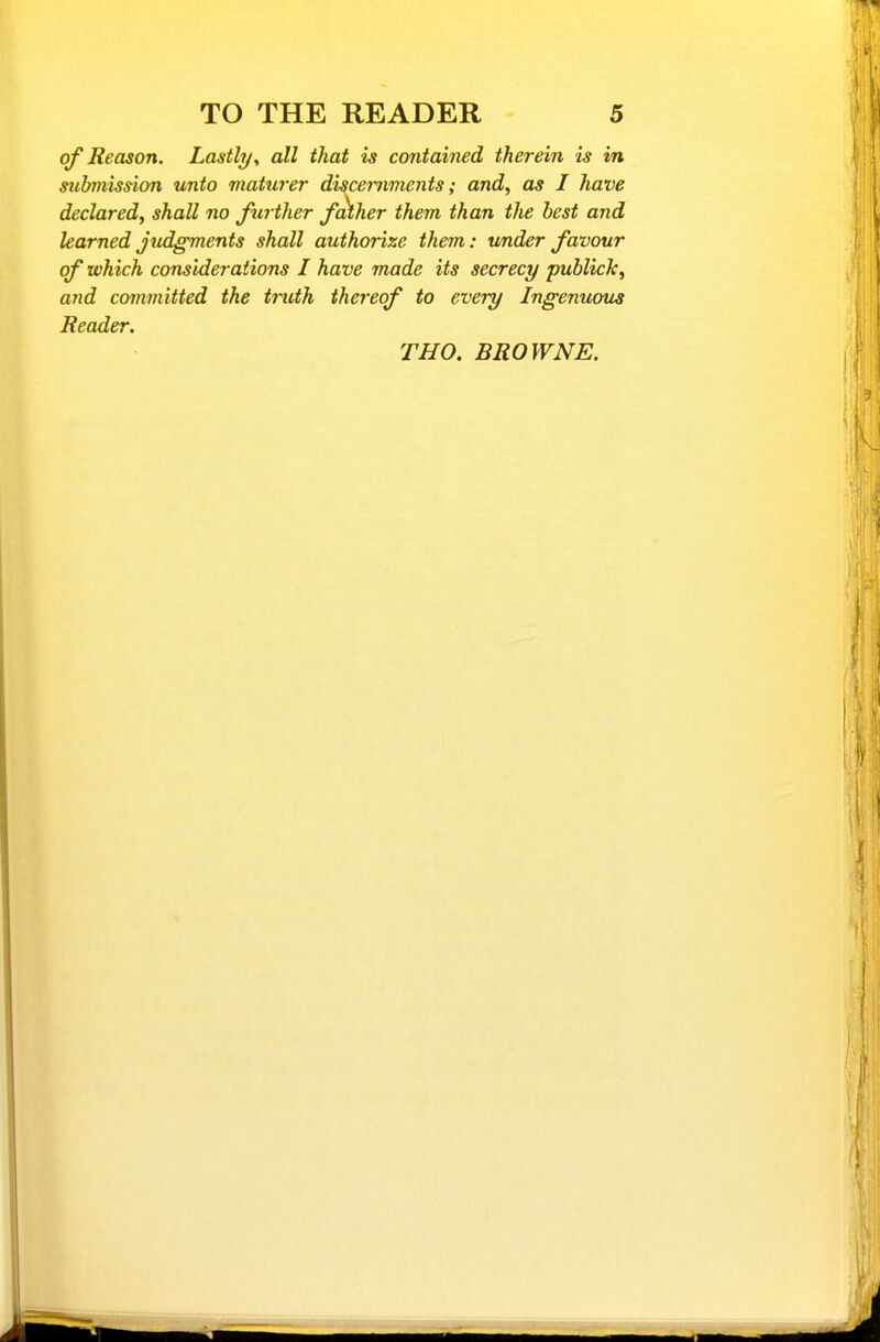 of Reason. Lastly, all that is contained therein is in stibmission unto maturer discernments; and, as I have declared, shall no further father them than the best and learned jtidgments shall authorize them: under favour of which considerations I have made its secrecy publick, and committed the truth thereof to every Ingenuous Reader. THO. BROWNE.