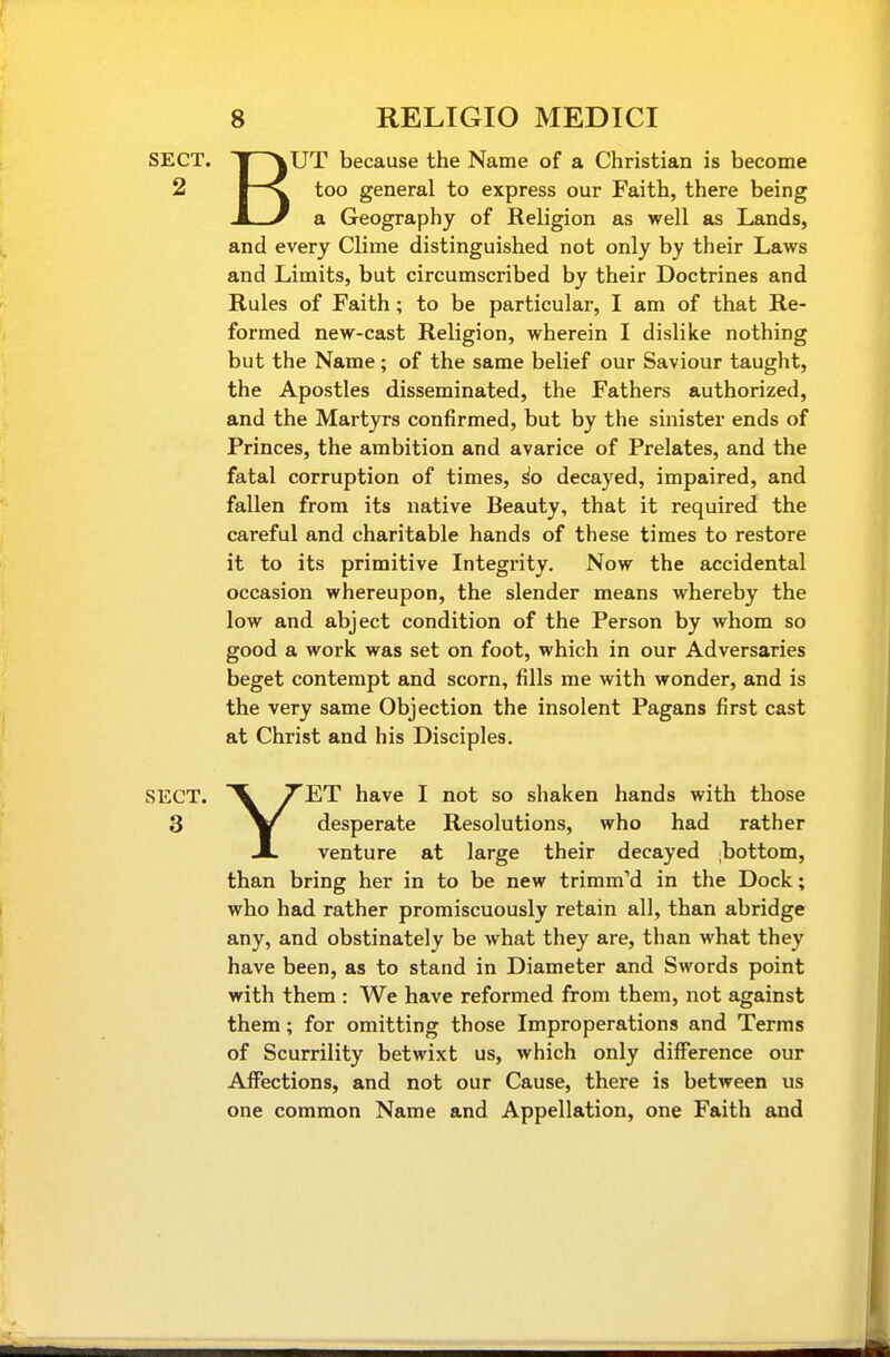 SECT. 1 \UT because the Name of a Christian is become 2 I—^ too general to express our Faith, there being A y a Geography of Religion as well as Lands, and every Clime distinguished not only by their Laws and Limits, but circumscribed by their Doctrines and Rules of Faith; to be particular, I am of that Re- formed new-cast Religion, wherein I dislike nothing but the Name; of the same belief our Saviour taught, the Apostles disseminated, the Fathers authorized, and the Martyrs confirmed, but by the sinister ends of Princes, the ambition and avarice of Prelates, and the fatal corruption of times, ^o decayed, impaired, and fallen from its native Beauty, that it required the careful and charitable hands of these times to restore it to its primitive Integrity. Now the accidental occasion whereupon, the slender means whereby the low and abject condition of the Person by whom so good a work was set on foot, which in our Adversaries beget contempt and scorn, fills me with wonder, and is the very same Objection the insolent Pagans first cast at Christ and his Disciples. SECT. X TWr have I not so shaken hands with those 3 desperate Resolutions, who had rather JL venture at large their decayed ;bottom, than bring her in to be new trimm'd in the Dock; who had rather promiscuously retain all, than abridge any, and obstinately be what they are, than what they have been, as to stand in Diameter and Swords point with them : We have reformed from them, not against them; for omitting those Improperations and Terms of Scurrility betwixt us, which only difference our Affections, and not our Cause, there is between us one common Name and Appellation, one Faith and
