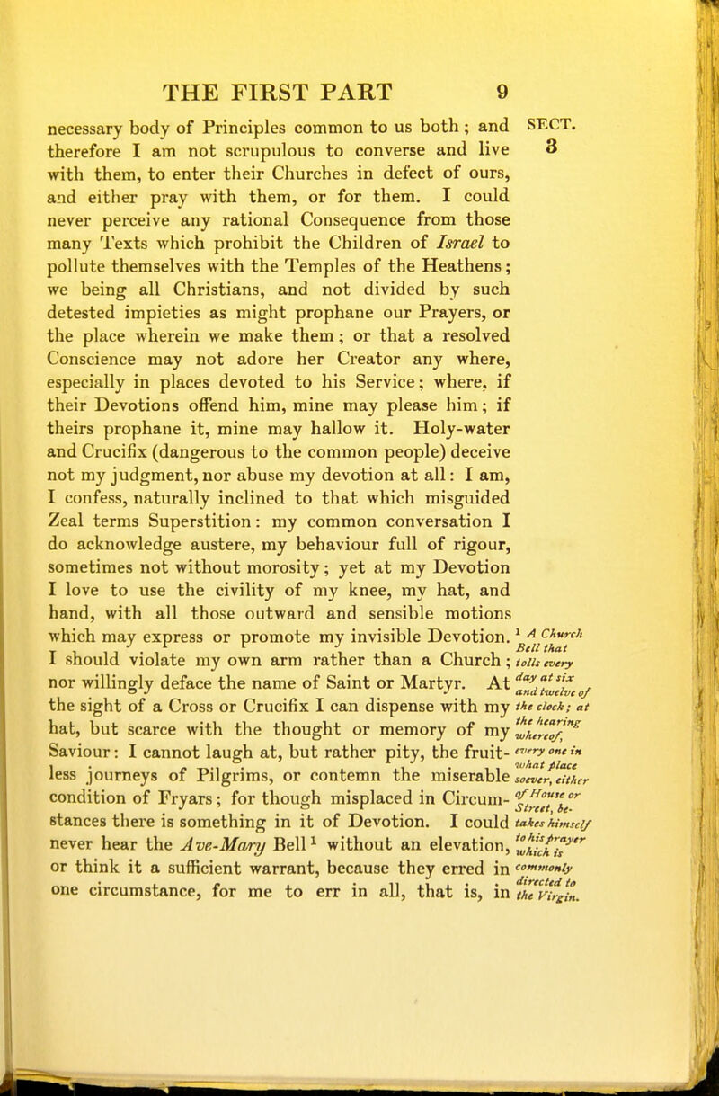 necessary body of Principles common to us both ; and SECT, therefore I am not scrupulous to converse and live 3 with them, to enter their Churches in defect of ours, and either pray with them, or for them. I could never perceive any rational Consequence from those many Texts which prohibit the Children of Israel to pollute themselves with the Temples of the Heathens; we being all Christians, and not divided by such detested impieties as might prophane our Prayers, or the place wherein we make them; or that a resolved Conscience may not adore her Creator any where, especially in places devoted to his Service; where, if their Devotions offend him, mine may please him; if theirs prophane it, mine may hallow it. Holy-water and Crucifix (dangerous to the common people) deceive not my judgment, nor abuse my devotion at all: I am, I confess, naturally inclined to that which misguided Zeal terms Superstition: my common conversation I do acknowledge austere, my behaviour full of rigour, sometimes not without morosity; yet at my Devotion I love to use the civility of my knee, my hat, and hand, with all those outward and sensible motions which may express or promote my invisible Devotion. * ^ ckurch TLll -l 1 1 /-111 1 should violate my own arm rather than a Church; toih, ! every nor willingly deface the name of Saint or Martyr. At ''andlwthcof the sight of a Cross or Crucifix I can dispense with my the dock; at hat, but scarce with the thought or memory of my^j^,^'^'^ Saviour: I cannot laugh at, but rather pity, the fruit- '^ less journeys of Pilgrims, or contemn the miserable jo^T/rft/Xr condition of Fryars; for though misplaced in Circum- f^^^^/'' stances there is something in it of Devotion. I could takes himself never hear the Ave-Mary BelP without an elevation, Zh/chT or think it a sufficient warrant, because they erred in (c one circumstance, for me to err in all, that is, in thvir^„.