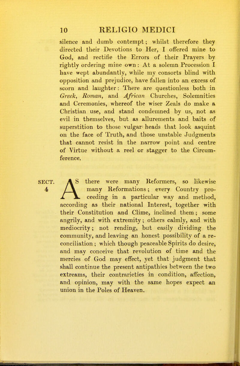 silence and dumb contempt; whilst therefore they directed their Devotions to Her, I offered mine to God, and rectifie the Errors of their Prayers by rightly ordering mine own: At a solemn Procession I have wept abundantly, while my consorts blind with opposition and prejudice, have fallen into an excess of scorn and laughter: There are questionless both in Greek, Roman, and African Churches, Solemnities and Ceremonies, whereof the wiser Zeals do make a Christian use, and stand condemned by us, not as evil in themselves, but as allurements and baits of superstition to those vulgar' heads that look asquint on the face of Truth, and those unstable Judgments that cannot resist in the narrow point and centre of Virtue without a reel or stagger to the Circum- ference. A S there were many Reformers, so likewise / \ many Reformations; every Country pro- JL jL ceeding in a particular way and method, according as their national Interest, together with their Constitution and Clime, inclined them; some angrily, and with extremity; others calmly, and with mediocrity; not rending, but easily dividing the community, and leaving an honest possibility of a re- conciliation; which though peaceable Spirits do desire, and may conceive that revolution of time and the mercies of God may effect, yet that judgment that shall continue the present antipathies between the two extreams, their contrarieties in condition, affection, and opinion, may with the same hopes expect an union in the Poles of Heaven.