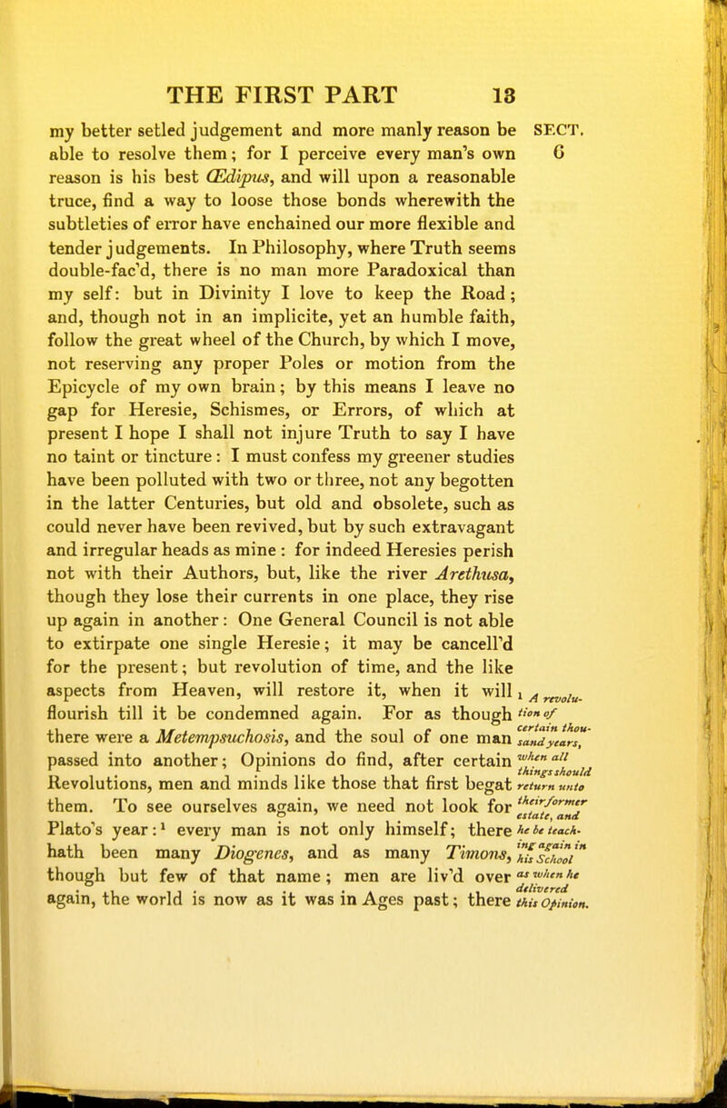 my better setled judgement and more manly reason be SECT, able to resolve them; for I perceive every man^s own 6 reason is his best (Edipus, and will upon a reasonable truce, find a way to loose those bonds wherewith the subtleties of eiTor have enchained our more flexible and tender j udgements. In Philosophy, where Truth seems double-fac'd, there is no man more Paradoxical than my self: but in Divinity I love to keep the Road; and, though not in an implicite, yet an humble faith, follow the great wheel of the Church, by which I move, not reserving any proper Poles or motion from the Epicycle of my own brain; by this means I leave no gap for Heresie, Schismes, or Errors, of which at present I hope I shall not injure Truth to say I have no taint or tincture : I must confess my greener studies have been polluted with two or three, not any begotten in the latter Centuries, but old and obsolete, such as could never have been revived, but by such extravagant and irregular heads as mine : for indeed Heresies perish not with their Authors, but, like the river Arethusa, though they lose their currents in one place, they rise up again in another: One General Council is not able to extirpate one single Heresie; it may be cancell'd for the present; but revolution of time, and the like aspects from Heaven, will restore it, when it will j ^ flourish till it be condemned again. For as though f there were a Metempsuchosis, and the soul of one man satUyear passed into another; Opinions do find, after certain Revolutions, men and minds like those that first begat retum unto them. To see ourselves again, we need not look for '/'''' p ' _ estate, and Plato's year:* every man is not only himself; there hath been many Diogenes, and as many Timons, ^fw' though but few of that name; men are liv^d over^^'j' again, the world is now as it was in Ages past; there tAuo/Mtn.