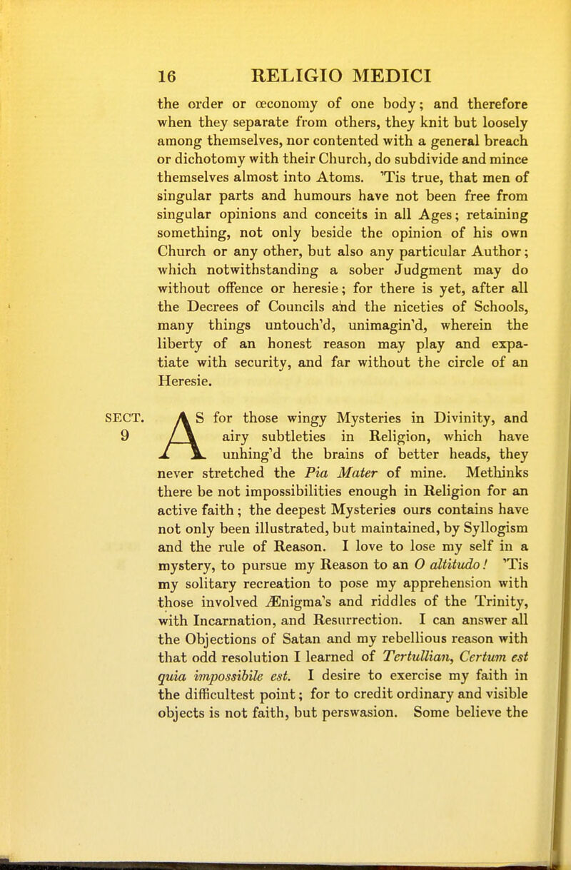 the order or oeconomy of one body; and therefore when they separate from others, they knit but loosely among themselves, nor contented with a general breach or dichotomy with their Church, do subdivide and mince themselves almost into Atoms. 'Tis true, that men of singular parts and humours have not been free from singular opinions and conceits in all Ages; retaining something, not only beside the opinion of his own Church or any other, but also any particular Author; which notwithstanding a sober Judgment may do without offence or heresie; for there is yet, after all the Decrees of Councils aiid the niceties of Schools, many things untouched, unimagin'd, wherein the liberty of an honest reason may play and expa- tiate with security, and far without the circle of an Heresie. SECT. A S for those wingy Mysteries in Divinity, and 9 / \ airy subtleties in Religion, which have 1. \. unhingM the brains of better heads, they never stretched the Pia Mater of mine. Methinks there be not impossibilities enough in Religion for an active faith ; the deepest Mysteries ours contains have not only been illustrated, but maintained, by Syllogism and the rule of Reason. I love to lose my self in a mystery, to pursue my Reason to an O altitvdo! 'Tis my solitary recreation to pose my apprehension with those involved ^Enigma's and riddles of the Trinity, with Incarnation, and Resurrection. I can answer all the Objections of Satan and my rebellious reason with that odd resolution I learned of Tertullian, Cerium est quia impossibile est. I desire to exercise my faith in the difficultest point; for to credit ordinary and visible objects is not faith, but perswasion. Some believe the