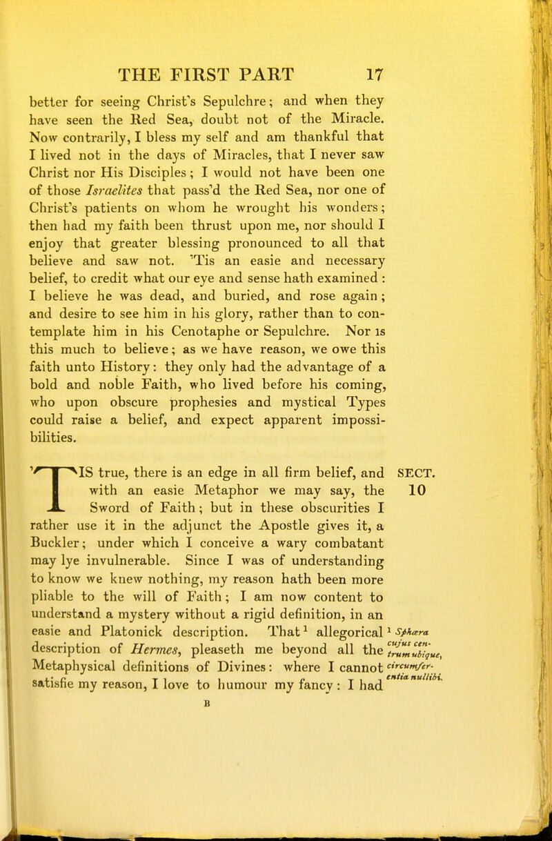better for seeing Chrisfs Sepulchre; and when they have seen the Red Sea, doubt not of the Miracle. Now contrarily, I bless my self and am thankful that I lived not in the days of Miracles, that I never saw Christ nor His Disciples; I would not have been one of those Isi-aelites that passM the Red Sea, nor one of Chrisfs patients on whom he wrought his wonders; then had my faith been thrust upon me, nor should I enjoy that greater blessing pronounced to all that believe and saw not. Tis an easie and necessary belief, to credit what our eye and sense hath examined : I believe he was dead, and buried, and rose again; and desire to see him in his glory, rather than to con- template him in his Cenotaphe or Sepulchre. Nor is this much to believe; as we have reason, we owe this faith unto History: they only had the advantage of a bold and noble Faith, who lived before his coming, who upon obscure prophesies and mystical Types could raise a belief, and expect apparent impossi- bilities. ''^ 1 ^IS true, there is an edge in all firm belief, and SECT. I with an easie Metaphor we may say, the 10 ^ Sword of Faith; but in these obscurities I rather use it in the adjunct the Apostle gives it, a Buckler; under which I conceive a wary combatant may lye invulnerable. Since I was of understanding to know we knew nothing, my reason hath been more pliable to the will of Faith; I am now content to understand a mystery without a rigid definition, in an easie and Platonick description. That allegorical * Sahara description of Hermes, pleaseth me beyond all the T)^J,uiTgue, Metaphysical definitions of Divines: where I cannot '■c>»/er- satisfie my reason, I love to humour my fancy : I had