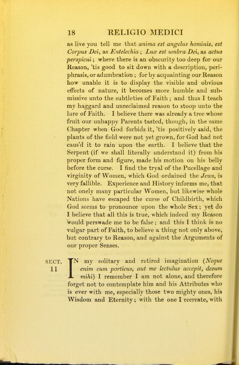 as live you tell me that anima est angelus hominis^ est Corpus Dei, as Entelechia ; Lux est umbra Dei, as actus perspicui; where there is an obscurity too deep for our Reason, 'tis good to sit down with a description, peri- phrasis, or adumbration; for by acquainting our Reason how unable it is to display the visible and obvious effects of nature, it becomes more humble and sub- missive unto the subtleties of Faith ; and thus I teach my haggard and unreclaimed reason to stoop unto the lure of Faith. I believe there was already a tree whose fruit our unhappy Parents tasted, though, in the same Chapter when God forbids it, 'tis positively said, the plants of the field were not yet grown, for God had not caus'd it to rain upon the earth. I believe that the Serpent (if we shall literally understand it) from his proper form and figure, made his motion on his belly before the curse. I find the tryal of the Pucellage and virginity of Women, which God ordained the Jews, is very fallible. Experience and History informs me, that not onely many particular Women, but likewise whole Nations have escaped the curse of Childbirth, which God seems to pronounce upon the whole Sex; yet do I believe that all this is true, which indeed my Reason would perswade me to be false; and this I think is no vulgar part of Faith, to believe a thing not only above, but contrary to Reason, and against the Arguments of our proper Senses. SECT. TN my solitary and retired imagination (Negue 11 I enim cum porticus, aut me lectulus accepit, desum JL mihi) I remember I am not alone, and therefore forget not to contemplate him and his Attributes who is ever with me, especially those two mighty ones, his Wisdom and Eternity ; with the one I recreate, with