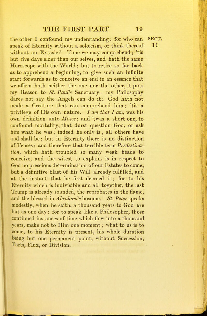 the other I confound my understanding: for who can SECT, speak of Eternity without a solcecism, or think thereof 11 without an Extasie ? Time we may comprehend; 'tis but five days elder than our selves, and hath the same Horoscope with the World; but to retire so far back as to apprehend a beginning, to give such an infinite start forwards as to conceive an end in an essence that we affirm hath neither the one nor the other, it puts my Reason to St. PauVs Sanctuary: my Philosophy dares not say the Angels can do it; God hath not made a Creature that can comprehend him; 'tis a privilege of His own nature. / am that I am, was his own definition unto Moses; and 'twas a short one, to confound mortality, that durst question God, or ask him what he was; indeed he only is; all others have and shall be; but in Eternity there is no distinction of Tenses ; and therefore that terrible term Predestina- tion, which hath troubled so many weak heads to conceive, and the wisest to explain, is in respect to God no prescious determination of our Estates to come, but a definitive blast of his Will already fulfilled, and at the instant that he first decreed it; for to his Eternity which is indivisible and all together, the last Trump is already sounded, the reprobates in the flame, and the blessed in Abraham''s bosome. St. Peter speaks modestly, when he saith, a thousand years to God are but as one day : for to speak like a Philosopher, those continued instances of time which flow into a thousand years, make not to Him one moment; what to us is to come, to his Eternity is present, his whole duration being but one permanent point, without Succession, Parts, Flux, or Division.