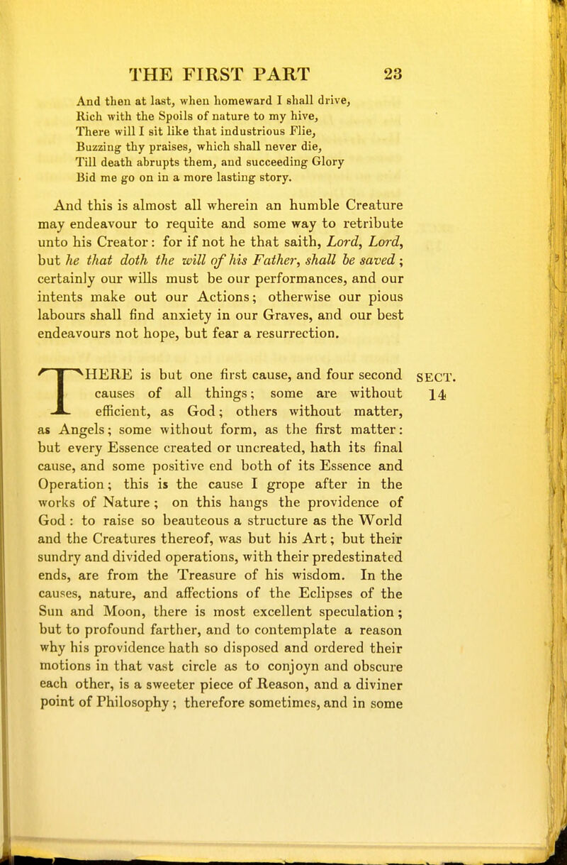 And then at last, when homeward I shall di ivCj Rich with the Spoils of nature to my hive. There will I sit like that industrious Flie, Buzzing thy praises, which shall never die. Till death abrupts them, and succeeding Glory Bid me go on in a more lasting story. And this is almost all wherein an humble Creature may endeavour to requite and some way to retribute unto his Creator: for if not he that saith, Lord, Lord, but he that doth the will of his Father, shall be saved ; certainly our wills must be our performances, and our intents make out our Actions; otherwise our pious labours shall find anxiety in our Graves, and our best endeavours not hope, but fear a resurrection. THERE is but one first cause, and four second SECT, causes of all things; some are without 14 efficient, as God; others without matter, as Angels; some without form, as the first matter: but every Essence created or uncreated, hath its final cause, and some positive end both of its Essence and Operation; this is the cause I grope after in the works of Nature; on this hangs the providence of God : to raise so beauteous a structure as the World and the Creatures thereof, was but his Art; but their sundry and divided operations, with their predestinated ends, are from the Treasure of his wisdom. In the causes, nature, and affections of the Eclipses of the Sun and Moon, there is most excellent speculation; but to profound farther, and to contemplate a reason why his providence hath so disposed and ordered their motions in that vast circle as to conjoyn and obscure each other, is a sweeter piece of Reason, and a diviner point of Philosophy; therefore sometimes, and in some