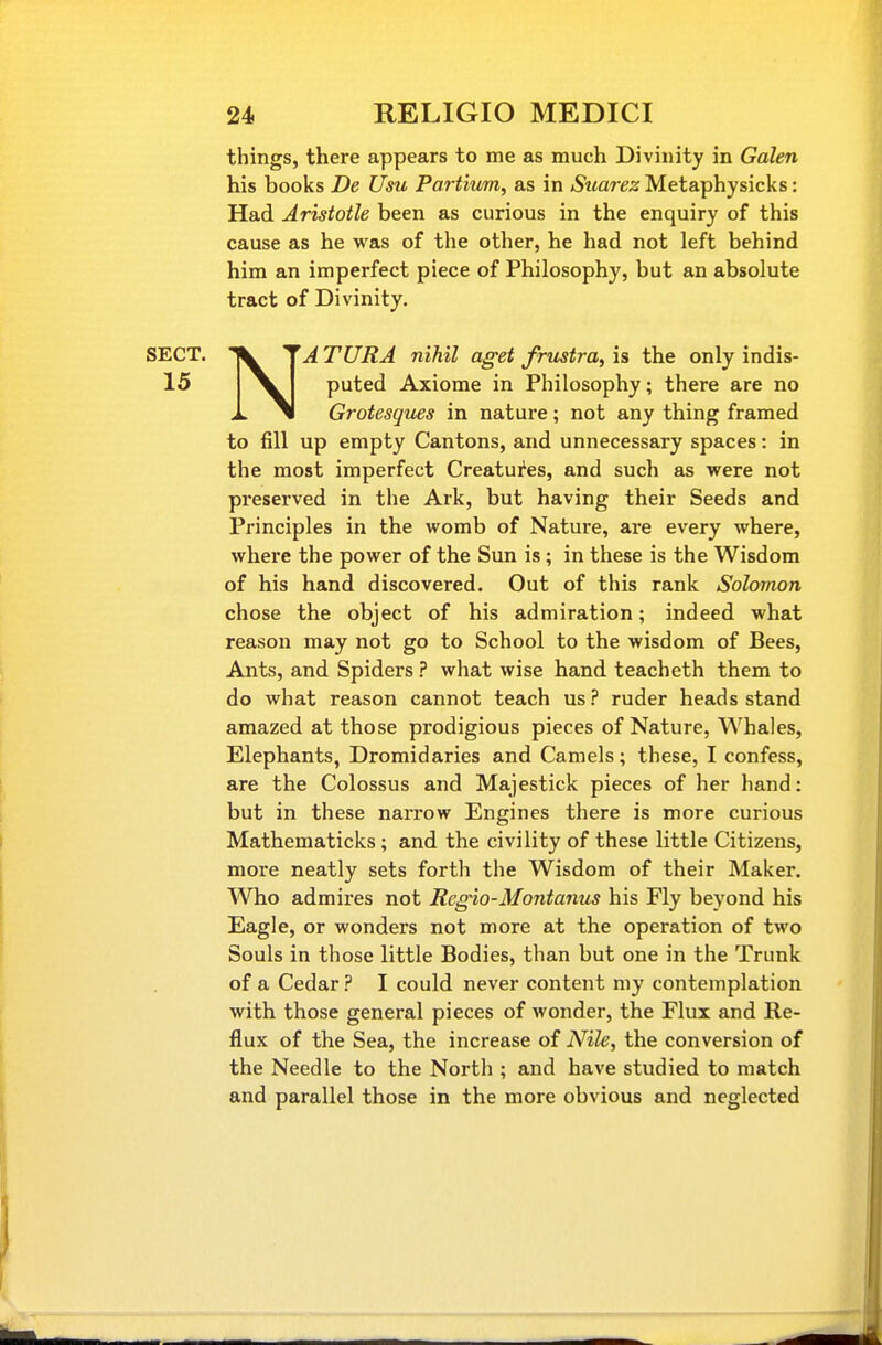 things, there appears to me as much Divinity in Galen his books De Usu Partium, as in Suarez Metaphysicks: Had Aristotle been as curious in the enquiry of this cause as he was of the other, he had not left behind him an imperfect piece of Philosophy, but an absolute tract of Divinity. NATURA nihil ag-et frustra, is the only indis- puted Axiome in Philosophy; there are no Grotesques in nature; not any thing framed to fill up empty Cantons, and unnecessary spaces: in the most imperfect Creatures, and such as were not preserved in the Ark, but having their Seeds and Principles in the womb of Nature, are every where, where the power of the Sun is; in these is the Wisdom of his hand discovered. Out of this rank Solomon chose the object of his admiration; indeed what reason may not go to School to the wisdom of Bees, Ants, and Spiders ? what wise hand teacheth them to do what reason cannot teach us? ruder heads stand amazed at those prodigious pieces of Nature, Whales, Elephants, Dromidaries and Camels; these, I confess, are the Colossus and Majestick pieces of her hand: but in these narrow Engines there is more curious Mathematicks; and the civility of these little Citizens, more neatly sets forth the Wisdom of their Maker. Who admires not Regno-Montanus his Fly beyond his Eagle, or wonders not more at the operation of two Souls in those little Bodies, than but one in the Trunk of a Cedar ? I could never content my contemplation with those general pieces of wonder, the Flux and Re- flux of the Sea, the increase of Nile, the conversion of the Needle to the North ; and have studied to match and parallel those in the more obvious and neglected