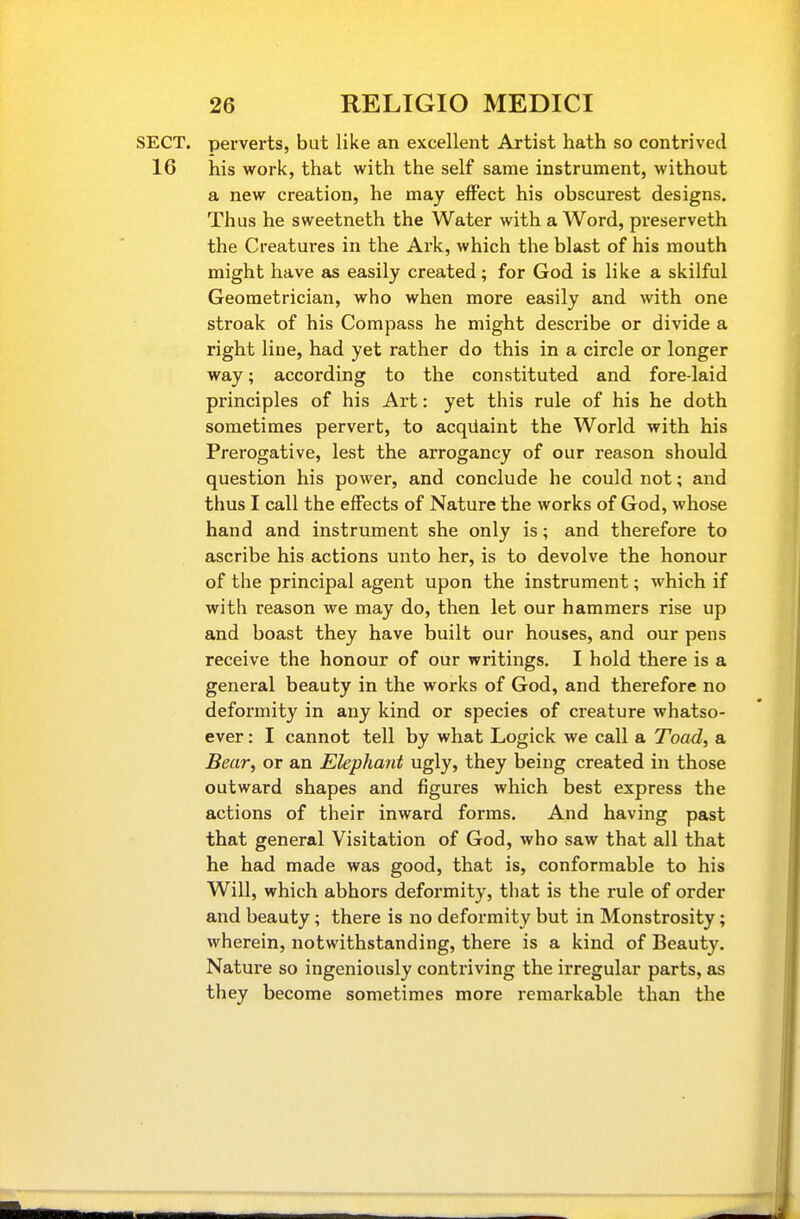 SECT, perverts, but like an excellent Artist hath so contrived 16 his work, that with the self same instrument, without a new creation, he may effect his obscurest designs. Thus he sweetneth the Water with a Word, preserveth the Creatures in the Ark, which the blast of his mouth might have as easily created; for God is like a skilful Geometrician, who when more easily and with one stroak of his Compass he might describe or divide a right line, had yet rather do this in a circle or longer way; according to the constituted and fore-laid principles of his Art: yet this rule of his he doth sometimes pervert, to acqiiaint the World with his Prerogative, lest the arrogancy of our reason should question his power, and conclude he could not; and thus I call the effects of Nature the works of God, whose hand and instrument she only is; and therefore to ascribe his actions unto her, is to devolve the honour of the principal agent upon the instrument; which if with reason we may do, then let our hammers rise up and boast they have built our houses, and our pens receive the honour of our writings. I hold there is a general beauty in the works of God, and therefore no deformity in any kind or species of creature whatso- ever : I cannot tell by what Logick we call a Toad, a Bear, or an Elephant ugly, they being created in those outward shapes and figures which best express the actions of their inward forms. And having past that general Visitation of God, who saw that all that he had made was good, that is, conformable to his Will, which abhors deformity, that is the rule of order and beauty ; there is no deformity but in Monstrosity; wherein, notwithstanding, there is a kind of Beauty. Nature so ingeniously contriving the irregular parts, as they become sometimes more remarkable than the