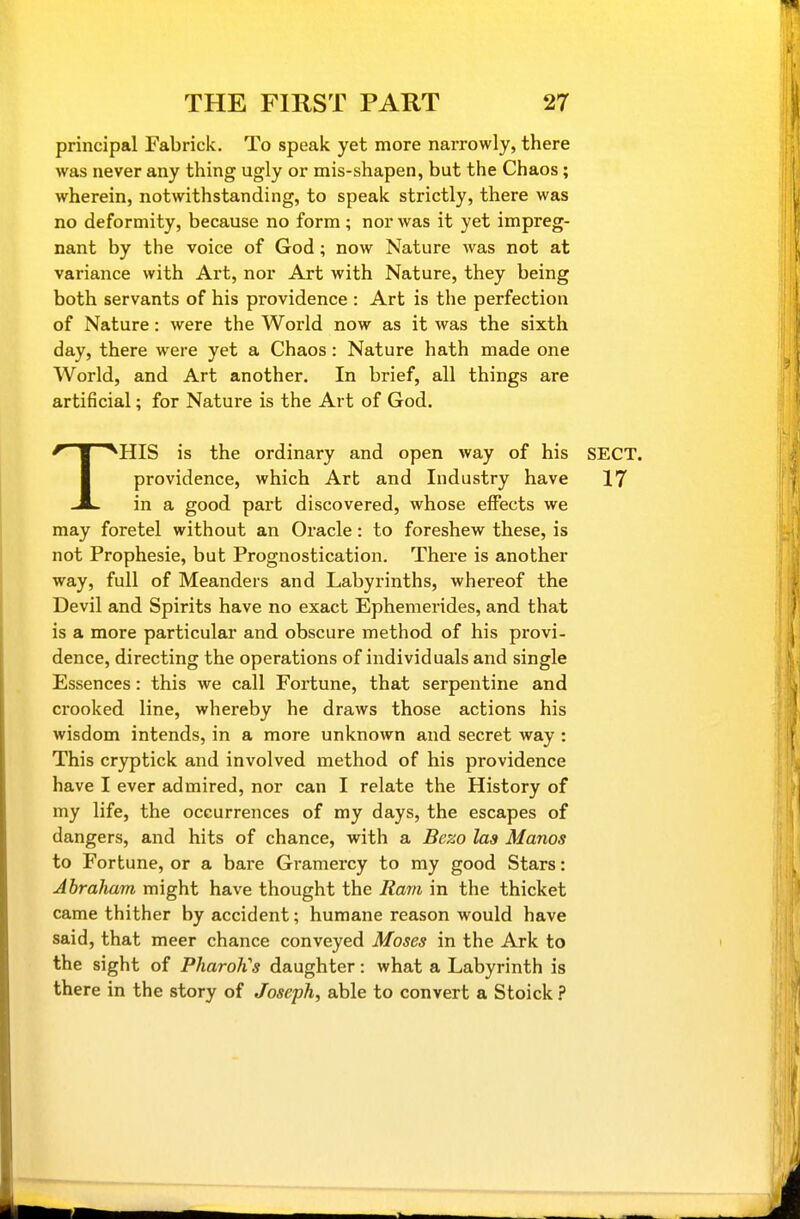 principal Fabrick. To speak yet more narrowly, there was never any thing ugly or mis-shapen, but the Chaos; wherein, notwithstanding, to speak strictly, there was no deformity, because no form; nor was it yet impreg- nant by the voice of God; now Nature was not at variance with Art, nor Art with Nature, they being both servants of his providence : Art is the perfection of Nature: were the World now as it was the sixth day, there were yet a Chaos: Nature hath made one World, and Art another. In brief, all things are artificial; for Nature is the Art of God. THIS is the ordinary and open way of his SECT, providence, which Art and Industry have 17 in a good part discovered, whose effects we may foretel without an Oracle: to foreshew these, is not Prophesie, but Prognostication. There is another way, full of Meanders and Labyrinths, whereof the Devil and Spirits have no exact Ephemerides, and that is a more particular and obscure method of his provi- dence, directing the operations of individuals and single Essences: this we call Fortune, that serpentine and crooked line, whereby he draws those actions his wisdom intends, in a more unknown and secret way: This cryptick and involved method of his providence have I ever admired, nor can I relate the History of my life, the occurrences of my days, the escapes of dangers, and hits of chance, with a Bezo las Manos to Fortune, or a bare Gramercy to my good Stars: Abraham might have thought the Ram in the thicket came thither by accident; humane reason would have said, that meer chance conveyed Moses in the Ark to the sight of Pharoh's daughter: what a Labyrinth is there in the story of Joseph, able to convert a Stoick ?
