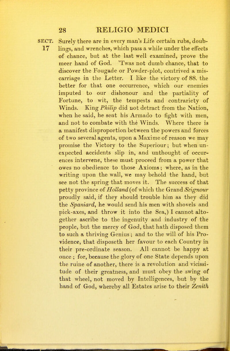 SECT. Surely there are in every man's Life certain rubs, doub- 17 lings, and wrenches, which pass a while under the effects of chance, but at the last well examined, prove the meer hand of God. 'Twas not dumb chance, that to discover the Fougade or Powder-plot, contrived a mis- carriage in the Letter. I like the victory of 88. the better for that one occurrence, which our enemies imputed to our dishonour and the partiality of Fortune, to wit, the tempests and contrariety of Winds. King Philip did not detract from the Nation, when he said, he sent his Armado to fight with men, and not to combate with th^ Winds. Where there is a manifest disproportion between the powers and forces of two several agents, upon a Maxime of reason we may promise the Victory to the Superiour; but when un- expected accidents slip in, and unthought of occur- ences intervene, these must proceed from a power that owes no obedience to those Axioms; where, as in the writing upon the wall, we may behold the hand, but see not the spring that moves it. The success of that petty province of Holland (of which the Grand SeigTiotir proudly said, if they should trouble him as they did the Spaniard, he would send his men with shovels and pick-axes, and throw it into the Sea,) I cannot alto- gether ascribe to the ingenuity and industry of the people, but the mercy of God, that hath disposed them to such a thriving Genius; and to the will of his Pro- vidence, that disposeth her favour to each Country in their pre-ordinate season. All cannot be happy at once ; for, because the glory of one State depends upon the ruine of another, there is a revolution and vicissi- tude of their greatness, and must obey the swing of that wheel, not moved by Intelligences, but by the hand of God, whereby all Estates arise to their Zenith