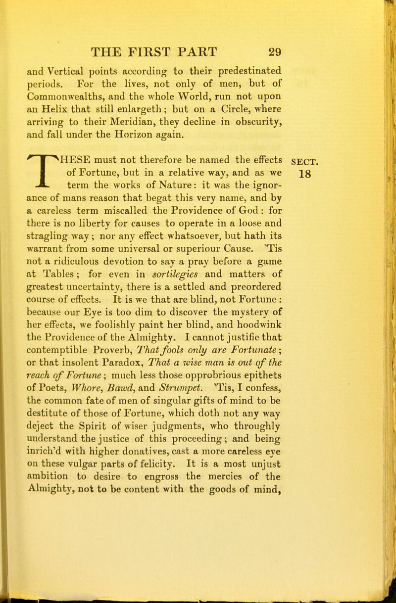 and Vertical points according to their predestinated periods. For the lives, not only of men, but of CommonAvealths, and the whole World, run not upon an Helix that still enlargeth ; but on a Circle, where arriving to their Meridian, they decline in obscurity, and fall under the Horizon again. THESE must not therefore be named the effects SECT, of Fortune, but in a relative way, and as we Ig term the works of Nature: it was the ignor- ance of mans reason that begat this very name, and by a careless term miscalled the Providence of God : for there is no liberty for causes to operate in a loose and stragling way; nor any effect whatsoever, but hath its warrant from some universal or superiour Cause. 'Tis not a ridiculous devotion to say a pray before a game at Tables; for even in sortilegies and matters of greatest uncertainty, there is a settled and preordered course of effects. It is we that are blind, not Fortune : because our Eye is too dim to discover the mystery of her effects, we foolishly paint her blind, and hoodwink the Providence of the Almighty. I cannot justifie that contemptible Proverb, That fools only are Fortunate; or that insolent Paradox, That a wise man is out of the reach of Fortune; much less those opprobrious epithets of Poets, Whore, Bawd, and Strumpet. 'Tis, I confess, the common fate of men of singular gifts of mind to be destitute of those of Fortune, which doth not any way deject the Spirit of wiser judgments, who throughly understand the justice of this proceeding; and being inrich'd with higher donatives, cast a more careless eye on these vulgar parts of felicity. It is a most unjust ambition to desire to engross the mercies of the Almighty, not to be content with the goods of mind,