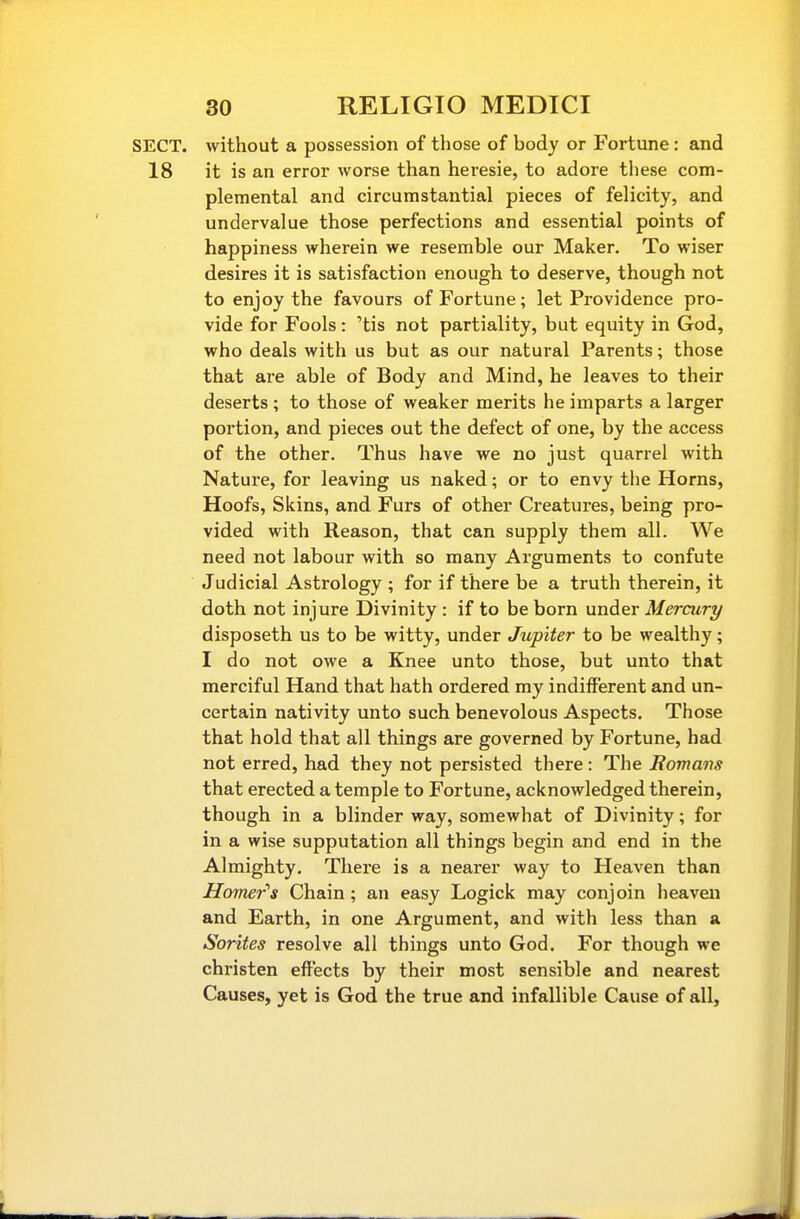 SECT, without a possession of those of body or Fortune : and 18 it is an error worse than heresie, to adore these com- plemental and circumstantial pieces of felicity, and undervalue those perfections and essential points of happiness wherein we resemble our Maker. To wiser desires it is satisfaction enough to deserve, though not to enjoy the favours of Fortune; let Providence pro- vide for Fools: 'tis not partiality, but equity in God, who deals with us but as our natural Parents; those that are able of Body and Mind, he leaves to their deserts ; to those of weaker merits he imparts a larger portion, and pieces out the defect of one, by the access of the other. Thus have we no just quarrel with Nature, for leaving us naked; or to envy tlie Horns, Hoofs, Skins, and Furs of other Creatures, being pro- vided with Reason, that can supply them all. We need not labour with so many Arguments to confute Judicial Astrology ; for if there be a truth therein, it doth not injure Divinity : if to be born under Mercury disposeth us to be witty, under Jupiter to be wealthy; I do not owe a Knee unto those, but unto that merciful Hand that hath ordered my indifferent and un- certain nativity unto such benevolous Aspects. Those that hold that all things are governed by Fortune, had not erred, had they not persisted there : The Romans that erected a temple to Fortune, acknowledged therein, though in a blinder way, somewhat of Divinity; for in a wise supputation all things begin and end in the Almighty. There is a nearer way to Heaven than Ho7ner''s Chain; an easy Logick may conjoin heaven and Earth, in one Argument, and with less than a Sorites resolve all things unto God. For though we christen effects by their most sensible and nearest Causes, yet is God the true and infallible Cause of all.