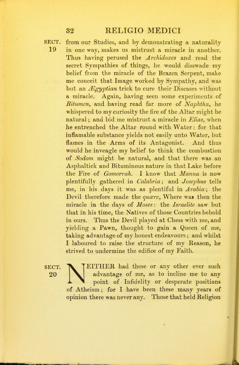 SECT, from our Studies, and by demonstrating a naturality 19 in one way, makes us mistrust a miracle in another. Thus having perused the Arcliidoxes and read the secret Sympathies of things, he would disswade my belief from the miracle of the Brazen Serpent, make me conceit that Image worked by Sympathy, and was but an Egyptian trick to cure their Diseases without a miracle. Again, having seen some experiments of Bitumen, and having read far more of Naphtha, he whispered to my curiosity the fire of the Altar might be natural; and bid me mistrust a miracle in Elia^, when he entrenched the Altar r'ound with Water: for that inflamable substance yields not easily unto Water, but flames in the Arms of its Antagonist. And thus Avould he inveagle my belief to think the combustion of Sodom might be natural, and that there was an Asphaltick and Bituminous nature in that Lake before the Fire of Gomorrah. I know that Manna is now plentifully gathered in Calabria; and Josephus tells me, in his days it was as plentiful in Arabia; the Devil therefore made the qxicere. Where was then the miracle in the days of Moses: the Israelite saw but that in his time, the Natives of those Countries behold in oui's. Thus the Devil played at Chess with me, and yielding a Pawn, thought to gain a Queen of me, taking advantage of my honest endeavours; and whilst I laboured to raise the structure of my Reason, he strived to undermine the edifice of my Faith. SECT. TV T EITHER had these or any other ever such 20 advantage of me, as to incline me to any X ^ point of Infidelity or desperate positions of Atheism; for I have been these many years of opinion there was never any. Those that held Religion