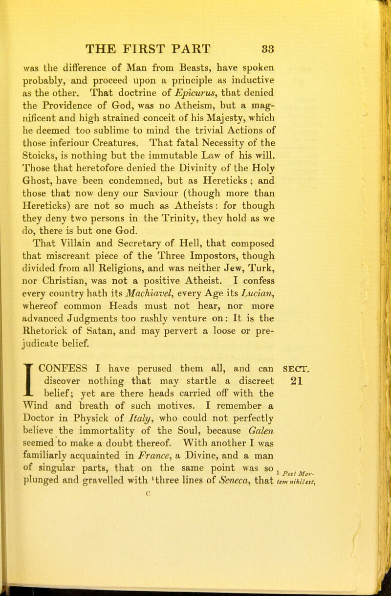 was the difference of Man from Beasts, have spoken probably, and proceed upon a principle as inductive as the other. That doctrine of Epicurus, that denied the Providence of God, was no Atheism, but a mag- nificent and high strained conceit of his Majesty, which he deemed too sublime to mind the trivial Actions of those inferiour Creatures. That fatal Necessity of the Stoicks, is nothing but the immutable Law of his will. Those that heretofore denied the Divinity of the Holy Ghost, have been condemned, but as Hereticks ; and those that now deny our Saviour (though more than Hereticks) are not so much as Atheists: for though they deny two persons in the Trinity, they hold as we do, there is but one God. That Villain and Secretary of Hell, that composed that miscreant piece of the Three Impostors, though divided from all Religions, and was neither Jew, Turk, nor Christian, was not a positive Atheist. I confess every country hath its Machiavel, every Age its Lucian, whereof common Heads must not hear, nor more advanced Judgments too rashly venture on: It is the Rhetorick of Satan, and may pervert a loose or pre- judicate belief. ICONFESS I have perused them all, and can SECT, discover nothing that may startle a discreet 21 belief; yet are there heads carried off with the Wind and breath of such motives. I remember a Doctor in Physick of Italy, who could not perfectly believe the immortality of the Soul, because Galen seemed to make a doubt thereof. With another I was familiarly acquainted in France, a Divine, and a man of singular parts, that on the same point was so j ^ ^ plunged and gravelled with Hhree lines of Seneca, that ttm nihilttt. C