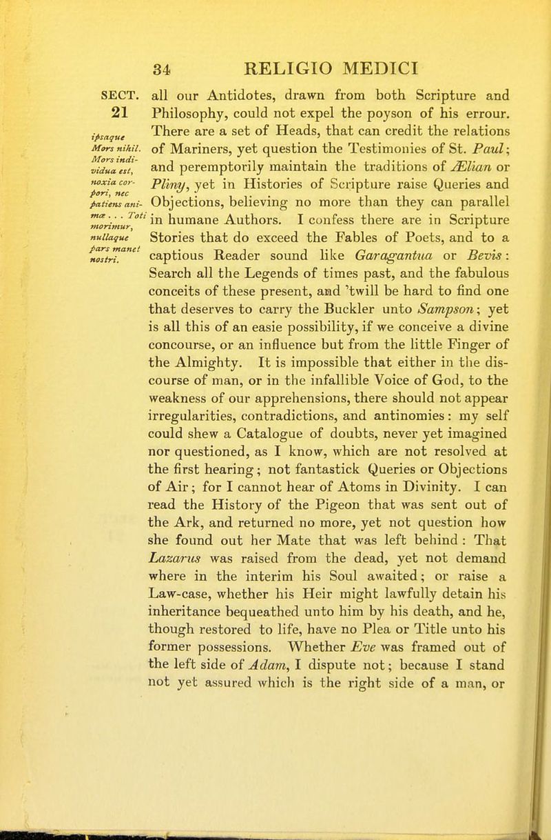 SECT, all our Antidotes, drawn from both Scripture and 21 Philosophy, could not expel the poyson of his errour. ipsaque There are a set of Heads, that can credit the relations Mors nihil, of Mariners, yet question the Testimonies of St. Paul\ vidullst, and peremptorily maintain the traditions of ^Ziora or tioxiacor- Pliny, yet in Histories of Scripture raise Queries and pattens ant- Objections, believing no more than they can parallel ■ in humane Authors. I confess there are in Scripture nuiiaque Stories that do exceed the Fables of Poets, and to a tZtri.'' captious Reader sound like Garaganttia or Bevis: Search all the Legends of times past, and the fabulous conceits of these present, and 'twill be hard to find one that deserves to carry the Buckler unto Sampson; yet is all this of an easie possibility, if we conceive a divine concourse, or an influence but from the little Finger of the Almighty. It is impossible that either in tlie dis- course of man, or in the infallible Voice of God, to the weakness of our apprehensions, there should not appear irregularities, contradictions, and antinomies: my self could shew a Catalogue of doubts, never yet imagined nor questioned, as I know, which are not resolved at the first hearing; not fantastick Queries or Objections of Air; for I cannot hear of Atoms in Divinity. I can read the History of the Pigeon that was sent out of the Ark, and returned no more, yet not question how she found out her Mate that was left behind : That Lazarus was raised from the dead, yet not demand where in the interim his Soul awaited; or raise a Law-case, whether his Heir might lawfully detain his inheritance bequeathed unto him by his death, and he, though restored to life, have no Plea or Title unto his former possessions. Whether Eve was framed out of the left side of Adam, I dispute not; because I stand not yet assured which is the right side of a man, or