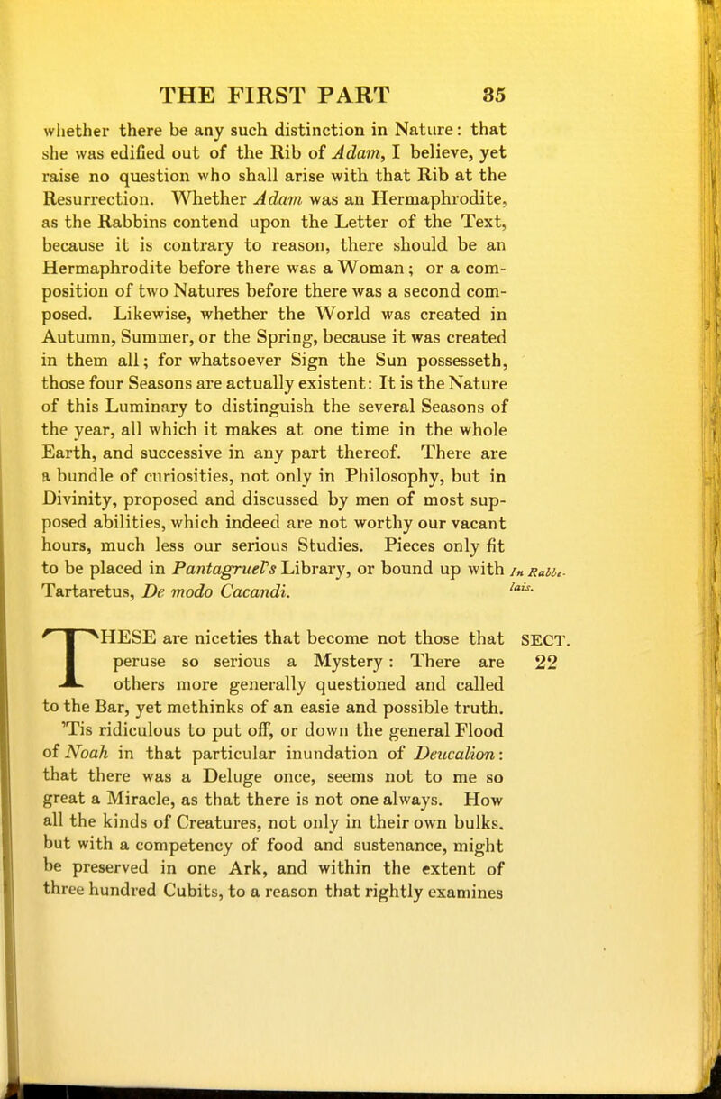 whether there be any such distinction in Nature: that she was edified out of the Rib of Adam, I believe, yet raise no question who shall arise with that Rib at the Resurrection. Whether Adavi was an Hermaphrodite, as the Rabbins contend upon the Letter of the Text, because it is contrary to reason, there should be an Hermaphrodite before there was a Woman ; or a com- position of two Natures before there was a second com- posed. Likewise, whether the World was created in Autumn, Summer, or the Spring, because it was created in them all; for whatsoever Sign the Sun possesseth, those four Seasons are actually existent: It is the Nature of this Luminary to distinguish the several Seasons of the year, all which it makes at one time in the whole Earth, and successive in any part thereof. There are a bundle of curiosities, not only in Philosophy, but in Divinity, proposed and discussed by men of most sup- posed abilities, which indeed are not worthy our vacant hours, much less our serious Studies. Pieces only fit to be placed in PantagrueVs Library, or bound up with /« Rabbe- Tartaretus, De modo Cacandi. HESE are niceties that become not those that SECT, peruse so serious a Mystery: There are 22 others more generally questioned and called to the Bar, yet methinks of an easie and possible truth. 'Tis ridiculous to put off, or down the general Flood of Noah in that particular inundation of Deucalion: that there was a Deluge once, seems not to me so great a Miracle, as that there is not one always. How all the kinds of Creatures, not only in their own bulks, but with a competency of food and sustenance, might be preserved in one Ark, and within the extent of three hundred Cubits, to a reason that rightly examines
