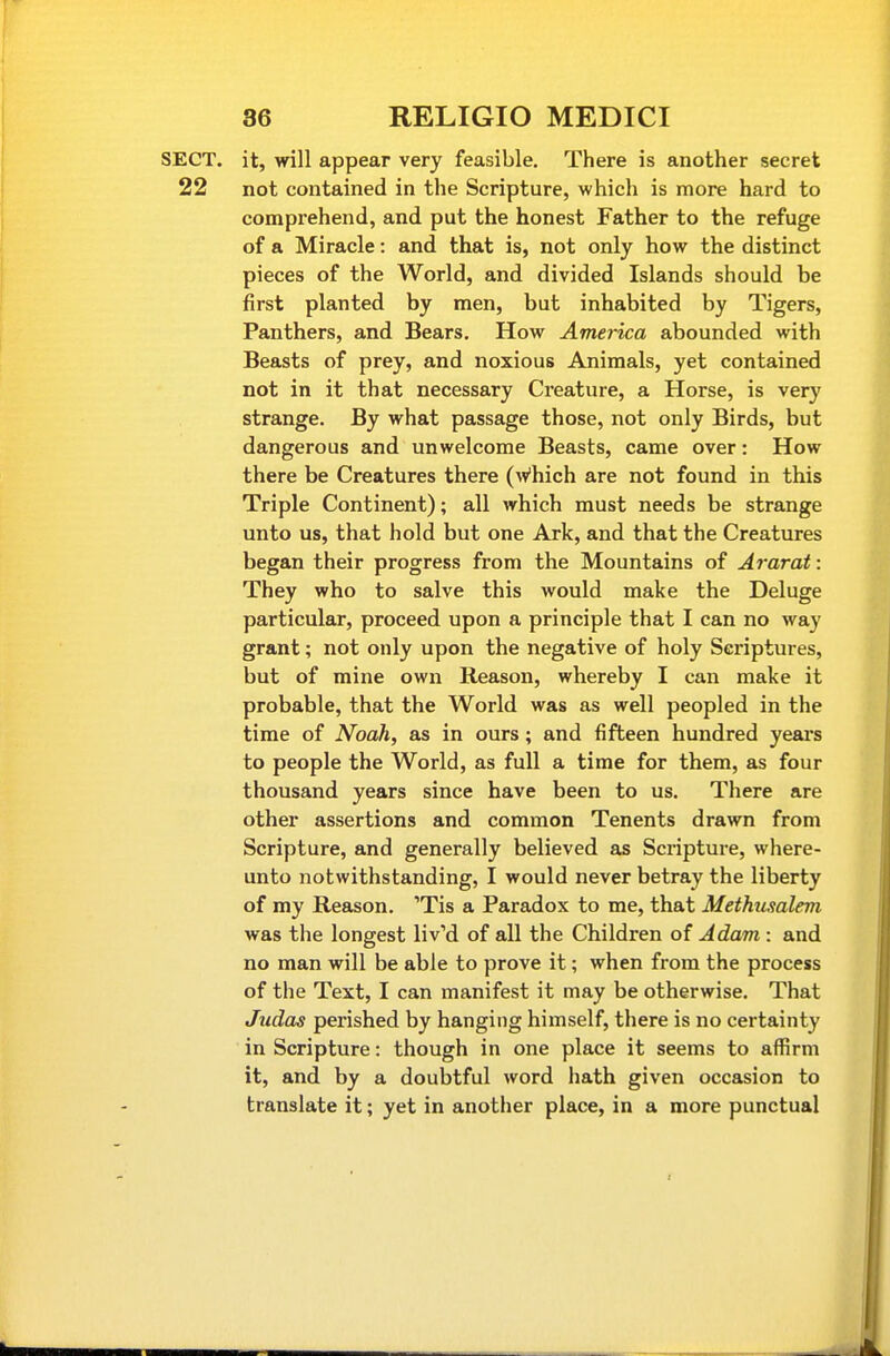 SECT, it, will appear very feasible. There is another secret 22 not contained in the Scripture, which is more hard to comprehend, and put the honest Father to the refuge of a Miracle: and that is, not only how the distinct pieces of the World, and divided Islands should be first planted by men, but inhabited by Tigers, Panthers, and Bears. How America abounded with Beasts of prey, and noxious Animals, yet contained not in it that necessary Creature, a Horse, is very strange. By what passage those, not only Birds, but dangerous and unwelcome Beasts, came over: How there be Creatures there (\v'hich are not found in this Triple Continent); all which must needs be strange unto us, that hold but one Ark, and that the Creatures began their progress from the Mountains of Ararat: They who to salve this would make the Deluge particular, proceed upon a principle that I can no way grant; not only upon the negative of holy Scriptures, but of mine own Reason, whereby I can make it probable, that the World was as well peopled in the time of Noah, as in ours; and fifteen hundred years to people the World, as full a time for them, as four thousand years since have been to us. There are other assertions and common Tenents drawn from Scripture, and generally believed as Scripture, where- unto notwithstanding, I would never betray the liberty of my Reason. Tis a Paradox to me, that Methusalem was the longest liv'd of all the Children of Adam : and no man will be able to prove it; when from the process of the Text, I can manifest it may be otherwise. That Judas perished by hanging himself, there is no certainty in Scripture: though in one place it seems to affirm it, and by a doubtful word hath given occasion to translate it; yet in another place, in a more punctual