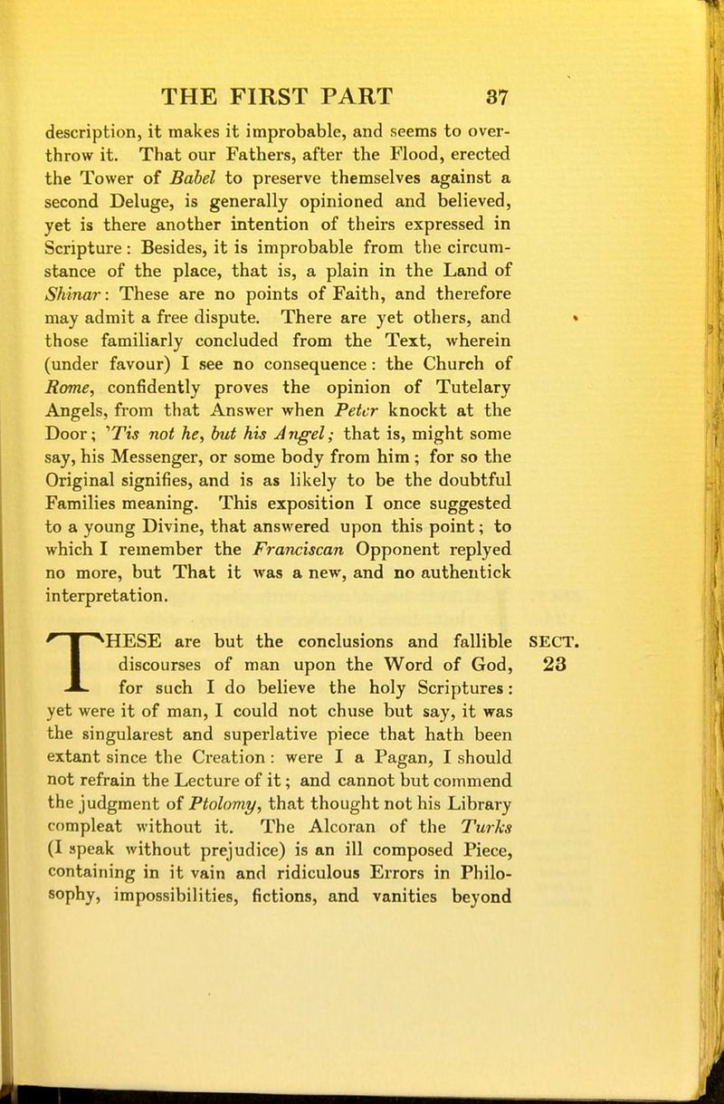 description, it makes it improbable, and seems to over- throw it. That our Fathers, after the Flood, erected the Tower of Babel to preserve themselves against a second Deluge, is generally opinioned and believed, yet is there another intention of theirs expressed in Scripture: Besides, it is improbable from the circum- stance of the place, that is, a plain in the Land of Shinar: These are no points of Faith, and therefore may admit a free dispute. There are yet others, and those familiarly concluded from the Text, wherein (under favour) I see no consequence: the Church of Rome, confidently proves the opinion of Tutelary Angels, from that Answer when Peter knockt at the Door; 'TIS not he, but his Ajigel; that is, might some say, his Messenger, or some body from him; for so the Original signifies, and is as likely to be the doubtful Families meaning. This exposition I once suggested to a young Divine, that answered upon this point; to which I remember the Franciscan Opponent replyed no more, but That it was a new, and no authentick interpretation. THESE are but the conclusions and fallible discourses of man upon the Word of God, for such I do believe the holy Scriptures: yet were it of man, I could not chuse but say, it was the singularest and superlative piece that hath been extant since the Creation: were I a Pagan, I should not refrain the Lecture of it; and cannot but commend the judgment of Ptolomy, that thought not his Library compleat without it. The Alcoran of the Turks (I speak without prejudice) is an ill composed Piece, containing in it vain and ridiculous Errors in Philo- sophy, impossibilities, fictions, and vanities beyond