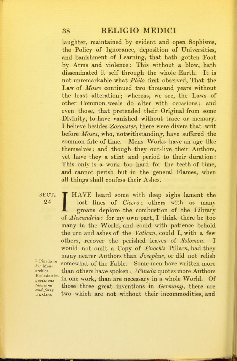 laughter, maintained by evident and open Sophisms, the Policy of Ignorance, deposition of Universities, and banishment of Learning, that hath gotten Foot by Arms and violence: This without a blow, hath disseminated it self through the whole Earth. It is not unremarkable what Philo first observed, That the Law of Moses continued two thousand years without the least alteration; whereas, we see, the Laws of other Common-weals do alter with occasions; and even those, that pretended their Original from some Divinity, to have vanished without trace or memory. I believe besides Zoroaster, there were divers that writ before Moses, who, notwithstanding, have suffered the common fate of time. Mens Works have an age like themselves; and though they out-live their Authors, yet have they a stint and period to their duration: This only is a work too hard for the teeth of time, and cannot perish but in the general Flames, when all things shall confess their Ashes. SECT. 24 I HAVE heard some with deep sighs lament the lost lines of Cicero; others with as many groans deplore the combustion of the Library of Alexandria: for my own part, I think there be too many in the World, and could with patience behold the urn and ashes of the Vatican, could I, with a few others, recover the perished leaves of Solomon. I would not omit a Copy of EnocKs Pillars, had they many nearer Authors than Josephus, or did not relish somewhat of the Fable. Some men have written more than others have spoken ; ^Pineda quotes more Authors guotei one ^ One work, than are necessary in a whole World. Of thousand those three great inventions in Germany, there are and/arty i-i i-- i-- Authort. two which are not without their incommodities, and 1 Pineda in his Mon- archica