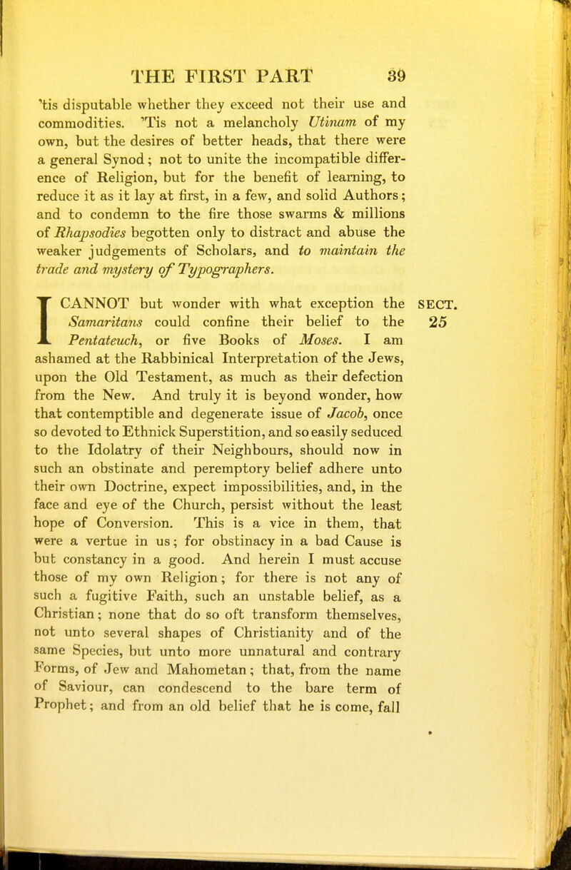 'tis disputable whether they exceed not their use and commodities. 'Tis not a melancholy Utinam of my own, but the desires of better heads, that there were a general Synod ; not to unite the incompatible differ- ence of Religion, but for the benefit of learning, to reduce it as it lay at first, in a few, and solid Authors; and to condemn to the fire those swarms & millions of Rhapsodies begotten only to distract and abuse the weaker judgements of Scholars, and to maintain the trade and mystery of Typographers. ICANNOT but wonder with what exception the SECT. Samaritans could confine their belief to the 25 Pentateuch, or five Books of Moses. I am ashamed at the Rabbinical Interpretation of the Jews, upon the Old Testament, as much as their defection from the New. And truly it is beyond wonder, how that contemptible and degenerate issue of Jacob, once so devoted to Ethnick Superstition, and so easily seduced, to the Idolatry of their Neighbours, should now in such an obstinate and peremptory belief adhere unto their own Doctrine, expect impossibilities, and, in the face and eye of the Church, persist without the least hope of Conversion. This is a vice in them, that were a vertue in us; for obstinacy in a bad Cause is but constancy in a good. And herein I must accuse those of my own Religion; for there is not any of such a fugitive Faith, such an unstable belief, as a Christian; none that do so oft transform themselves, not unto several shapes of Christianity and of the same Species, but unto more unnatural and contrary Forms, of Jew and Mahometan; that, from the name of Saviour, can condescend to the bare term of Prophet; and from an old belief that he is come, fall