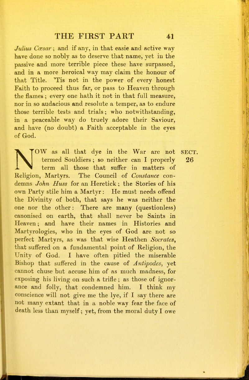 Julius Ccesar; and if any, in that easie and active way have done so nobly as to deserve that name, yet in the passive and more terrible piece these have surpassed, and in a more heroical way may claim the honour of that Title. 'Tis not in the power of every honest Faith to proceed thus far, or pass to Heaven through the flames; every one hath it not in that full measure, nor in so audacious and resolute a tempex', as to endure those terrible tests and trials; who notwithstanding, in a peaceable way do truely adore their Saviour, and have (no doubt) a Faith acceptable in the eyes of God. NOW as all that dye in the War are not SECT, termed Souldiers; so neither can I properly 26 term all those that suffer in matters of Religion, Martyrs. The Council of Constance con- demns John Huss for an Heretick; the Stories of his own Party stile him a Martyr: He must needs offend the Divinity of both, that says he was neither the one nor the other: There are many (questionless) canonised on earth, that shall never be Saints in Heaven; and have their names in Histories and Martyrologies, who in the eyes of God are not so perfect Martyrs, as was that wise Heathen Socrates, that suffered on a fundamental point of Religion, the Unity of God. I have often pitied the miserable Bishop that suffered in the cause of Antipodes, yet cannot chuse but accuse him of as much madness, for exposing his living on such a trifle; as those of ignor- ance and folly, that condemned him. I think my conscience will not give me the lye, if I say there are not many extant that in a noble way fear the face of death less than myself; yet, from the moral duty I owe