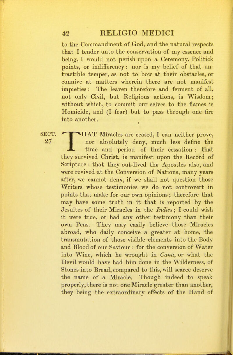 to the Commandment of God, and the natural respects that I tender unto the conservation of my essence and being, I would not perish upon a Ceremony, Politick points, or indiiFerency: nor is my belief of that un- tractible temper, as not to bow at their obstacles, or connive at matters wherein there are not manifest impieties: The leaven therefore and ferment of all, not only Civil, but Religious actions, is Wisdom; without which, to commit our selves to the flames is Homicide, and (I fear) but to pass through one fire into another. THAT Miracles are ceased, I can neither prove, nor absolutely deny, much less define the time and period of their cessation : that they survived Christ, is manifest upon the Record of Scripture: that they out-lived the Apostles also, and were revived at the Conversion of Nations, many years after, we cannot deny, if we shall not question those Writers whose testimonies we do not controvert in points that make for our own opinions; therefore that may have some truth in it that is reported by the Jesuites of their Miracles in the Indies; I could wish it were true, or had any other testimony than their own Pens. They may easily believe those Miracles abroad, who daily conceive a greater at home, the transmutation of those visible elements into the Body and Blood of our Saviour : for the conversion of Water into Wine, which he wrought in Cana, or what the Devil would have had him done in the Wilderness, of Stones into Bread, compared to this, will scarce deserve the name of a Miracle. Though indeed to speak properly, there is not one Miracle greater than another, they being the extraordinary effects of the Hand of