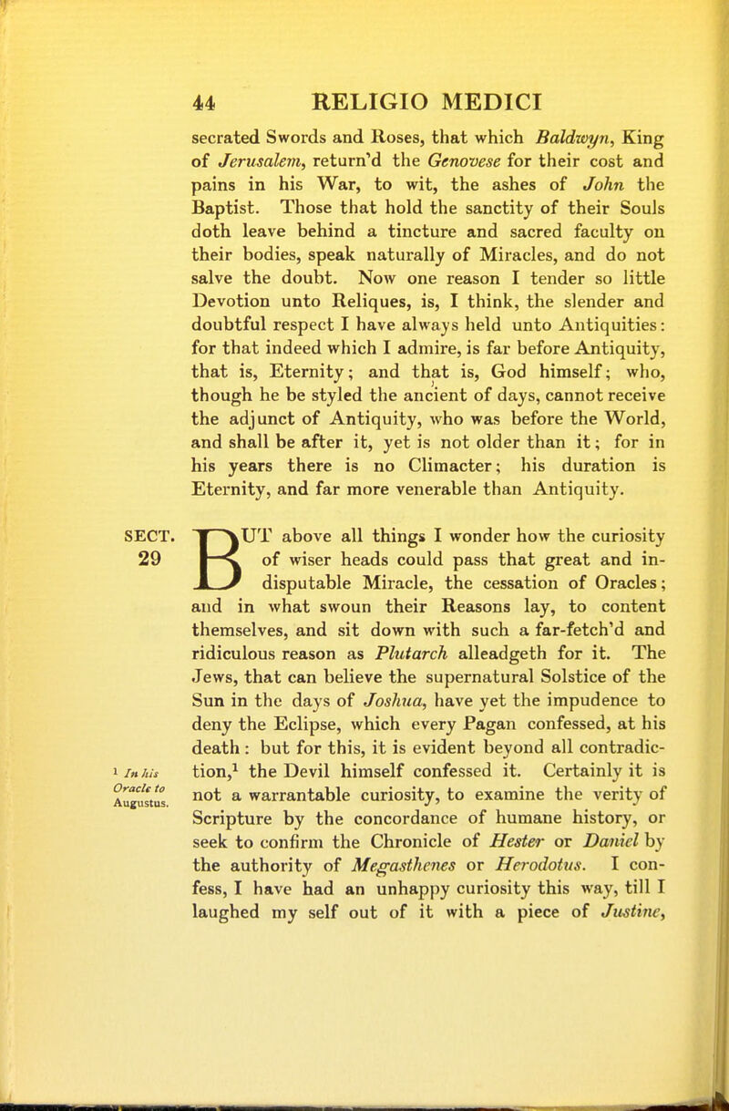 SECT. 29 1 In his Oracle to Augustus. secrated. Swords and Roses, that which Baldwyn, King of Jerusalem, retarn'd the Genovese for their cost and pains in his War, to wit, the ashes of John the Baptist. Those that hold the sanctity of their Souls doth leave behind a tincture and sacred faculty on their bodies, speak naturally of Miracles, and do not salve the doubt. Now one reason I tender so little Devotion unto Reliques, is, I think, the slender and doubtful respect I have always held unto Antiquities: for that indeed which I admire, is far before Antiquity, that is. Eternity; and that is, God himself; who, though he be styled the ancient of days, cannot receive the adjunct of Antiquity, who was before the World, and shall be after it, yet is not older than it; for in his years there is no Climacter; his duration is Eternity, and far more venerable than Antiquity. B' lUT above all things I wonder how the curiosity of wiser heads could pass that great and in- disputable Miracle, the cessation of Oracles; and in what swoun their Reasons lay, to content themselves, and sit down with such a far-fetch'd and ridiculous reason as Plutarch alleadgeth for it. The Jews, that can believe the supernatural Solstice of the Sun in the days of Joshua, have yet the impudence to deny the Eclipse, which every Pagan confessed, at his death : but for this, it is evident beyond all contradic- tion,^ the Devil himself confessed it. Certainly it is not a warrantable curiosity, to examine the verity of Scripture by the concordance of humane history, or seek to confirm the Chronicle of Hester or Daniel by the authority of Megasthenes or Herodotus. I con- fess, I have had an unhappy curiosity this way, till I laughed my self out of it with a piece of Justine,