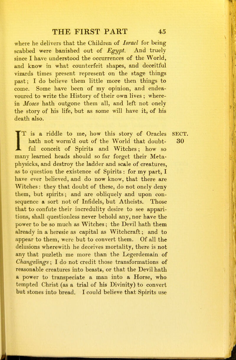 where he delivers that the Children of Israel for being scabbed were banished out of Egypt. And truely since I have understood the occurrences of the World, and know in what counterfeit shapes, and deceitful vizards times present represent on the stage things past; I do believe them little more then things to come. Some have been of my opinion, and endea- voured to write the History of their own lives ; where- in Moses hath outgone them all, and left not onely the story of his life, but as some will have it, of his death also. IT is a riddle to me, how this story of Oracles SECT, hath not worm'd out of the World that doubt- 30 ful conceit of Spirits and Witches; how so many learned heads should so far forget their Meta- physicks, and destroy the ladder and scale of creatures, as to question the existence of Spirits : for my part, I have ever believed, and do now know, that there are Witches: they that doubt of these, do not onely deny them, but spirits; and are obliquely and upon con- sequence a sort not of Infidels, but Atheists. Those that to confute their incredulity desire to see appari- tions, shall questionless never behold any, nor have the power to be so much as Witches; the Devil hath them already in a heresie as capital as Witchcraft; and to appear to them, were but to convert them. Of all the delusions wherewith he deceives mortality, there is not any that puzleth me more than the Legerdemain of Changelings; I do not credit those transformations of reasonable creatures into beasts, or that the Devil hath a power to transpeciate a man into a Horse, who tempted Christ (as a trial of his Divinity) to convert but stones into bread. I could believe that Spirits use