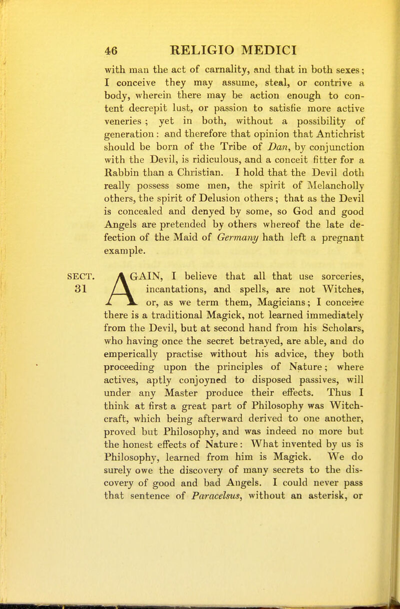 with man the act of carnality, and that in both sexes; I conceive they may assume, steal, or contrive a body, wherein there may be action enough to con- tent decrepit lust, or passion to satisfie more active veneries ; yet in both, without a possibility of generation : and therefore that opinion that Antichrist should be born of the Tribe of Dan, by conjunction with the Devil, is ridiculous, and a conceit fitter for a Rabbin than a Christian. I hold that the Devil doth really possess some men, the spirit of Melancholly others, the spirit of Delusion others; that as the Devil is concealed and denyed by some, so God and good Angels are pretended by others whereof the late de- fection of the Maid of Germany hath left a pregnant example. A GAIN, I believe that all that use sorceries, / \ incantations, and spells, are not Witches, JL jL or, as we term them. Magicians; I conceive there is a traditional Magick, not learned immediately from the Devil, but at second hand from his Scholars, who having once the secret betrayed, are able, and do emperically practise without his advice, they both proceeding upon the principles of Nature; where actives, aptly conjoyned to disposed passives, will under any Master produce their effects. Thus I think at first a great part of Philosophy was Witch- craft, which being afterward derived to one another, proved but Philosophy, and was indeed no more but the honest effects of Nature: What invented by us is Philosophy, learned from him is Magick. We do surely owe the discovery of many secrets to the dis- covery of good and bad Angels. I could never pass that sentence of Paracelsus, without an asterisk, or