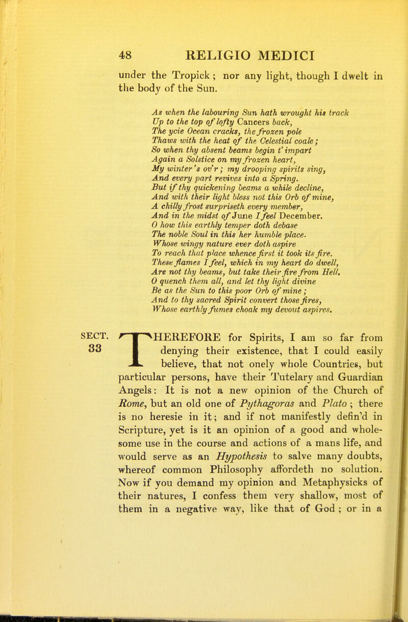 under the Tropick; nor any light, though I dwelt in the body of the Sun. As when the labouring Sun hath wrought hit track Up to the top of lofty Cancers back. The ycie Ocean cracks, the frozen pole Thaws with the heat of the Celestial coale ; So when thy absent beams begin t' impart Again a Solstice on my frozen heart. My winter's ov'r; my drooping spirits sing, And every part revives into a Spring. But if thy quickening beams a while decline, And with their light bless not this Orb of mine, A chilly frost surpriseth every member, And in the midst of June I feel December. 0 how this earthly temper doth debase The noble Soul in this her humble place. Whose wingy nature ever doth aspire To reach that place whence first it took its fire. These flames I feel, which in my heart do dwell, Are not thy beams, but take their fire from Hell. 0 quench them all, and let thy light divine Be as the Sun to this poor Orb of mine; And to thy sacred Spirit convert those fires. Whose earthly fumes choak my devout aspires. SECT. ^-T^HEREFORE for Spirits, I am so far from 33 I den3dng their existence, that I could easily JL^ believe, that not onely whole Countries, but particular persons, have their Tutelary and Guardian Angels: It is not a new opinion of the Church of RomCy but an old one of Pythagoras and Plato ; there is no heresie in it; and if not manifestly defin'd in Scripture, yet is it an opinion of a good and whole- some use in the course and actions of a mans life, and would, serve as an Hypothesis to salve many doubts, whereof common Philosophy affordeth no solution. Now if you demand my opinion and Metaphysicks of their natures, I confess them very shallow, most of them in a negative way, like that of God ; or in a