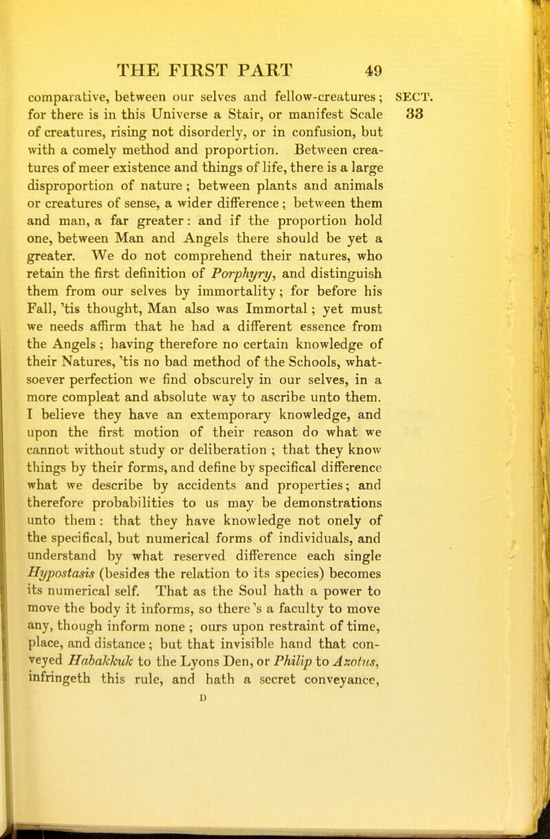 comparative, between our selves and fellow-creatures; for there is in this Universe a Stair, or manifest Scale of creatures, rising not disorderly, or in confusion, but with a comely method and proportion. Between crea- tures of meer existence and things of life, there is a large disproportion of nature; between plants and animals or creatures of sense, a wider difference; between them and man, a far greater: and if the proportion hold one, between Man and Angels there should be yet a greater. We do not comprehend their natures, who retain the first definition of Porphyry, and distinguish them from our selves by immortality; for before his Fall, 'tis thought, Man also was Immortal; yet must we needs affirm that he had a different essence from the Angels ; having therefore no certain knowledge of their Natures, 'tis no bad method of the Schools, what- soever perfection we find obscurely in our selves, in a more compleat and absolute way to ascribe unto them. I believe they have an extemporary knowledge, and upon the first motion of their reason do what we cannot without study or deliberation ; that they know things by their forms, and define by specifical difference what we describe by accidents and properties; and therefore probabilities to us may be demonstrations unto them : that they have knowledge not onely of the specifical, but numerical forms of individuals, and understand by what reserved difference each single Hypostasis (besides the relation to its species) becomes its numerical self. That as the Soul hath a power to move the body it informs, so there's a faculty to move any, though inform none ; ours upon restraint of time, place, and distance; but that invisible hand that con- veyed Habakhulc to the Lyons Den, or Philip to Azof us, mfringeth this rule, and hath a secret conveyance,