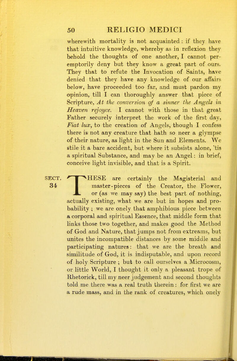 wherewith mortality is not acquainted : if they have that intuitive knowledge, whereby as in reflexion they behold the thoughts of one another, I cannot per- emptorily deny but they know a great part of ours. They that to refute the Invocation of Saints, have denied that they have any knowledge of our affairs below, have proceeded too far, and must pardon my opinion, till I can thoroughly answer that piece of Scripture, At the conversion of a sinner the Angels in Heaven rejoyce. I cannot with those in that great Father secui-ely interpret the work of the first day. Fiat lux, to the creation of Angels, though I confess there is not any creature that hath so neer a glympse of their nature, as light in the Sun and Elements. We stile it a bare accident, but where it subsists alone, 'tis a spiritual Substance, and may be an Angel: in brief, conceive light invisible, and that is a Spirit. THESE are certainly the Magisterial and master-pieces of the Creator, the Flower, or (as we may say) the best part of nothing, actually existing, what we are but in hopes and pro- bability ; we are onely that amphibious piece between a corporal and spiritual Essence, that middle form that links those two together, and makes good the Method of God and Nature, that jumps not from extreams, but unites the incompatible distances by some middle and participating natures: that we are the breath and similitude of God, it is indisputable, and upon record of holy Scripture ; but to call ourselves a Microcosm, or little World, I thought it only a pleasant trope of Rhetorick, till my neer judgement and second thoughts told me there was a real truth therein: for first we are a rude mass, and in the rank of creatures, which onely
