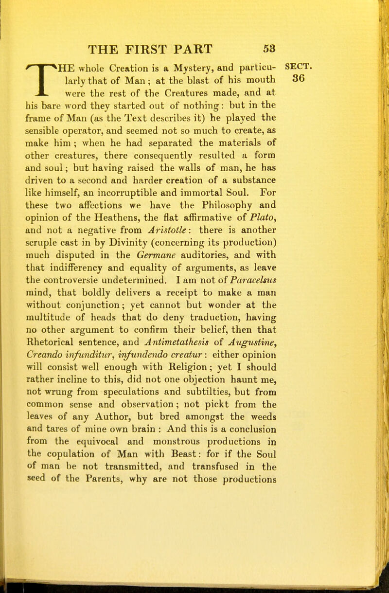 THE whole Creation is a Mystery, and particu- SECT, larly that of Man ; at the blast of his mouth 36 were the rest of the Creatures made, and at his bare word they started out of nothing: but in the frame of Man (as the Text describes it) he played the sensible operator, and seemed not so much to create, as make him ; when he had separated the materials of other creatures, there consequently resulted a form and soul; but having raised the walls of man, he has driven to a second and harder creation of a substance like himself, an incorruptible and immortal Soul. For these two affections we have the Philosophy and opinion of the Heathens, the flat affirmative of Plato, and not a negative from Arlttotle: there is another scruple cast in by Divinity (concerning its production) much disputed in the Germane auditories, and with that indifferency and equality of arguments, as leave the controversie undetermined, I am not of Paracelsus mind, that boldly delivers a receipt to make a man without conjunction; yet cannot but wonder at the multitude of heads that do deny traduction, having no other argument to confirm their belief, then that Rhetorical sentence, and Antimetathesis of Augustine, Creando infunditur, in/undendo creatur: either opinion will consist well enough with Religion; yet I should rather incline to this, did not one objection haunt me, not wrung from speculations and subtilties, but from common sense and observation; not pickt from the leaves of any Author, but bred amongst the weeds and tares of mine own brain : And this is a conclusion from the equivocal and monstrous productions in the copulation of Man with Beast: for if the Soul of man he not transmitted, and transfused in the seed of the Parents, why are not those productions