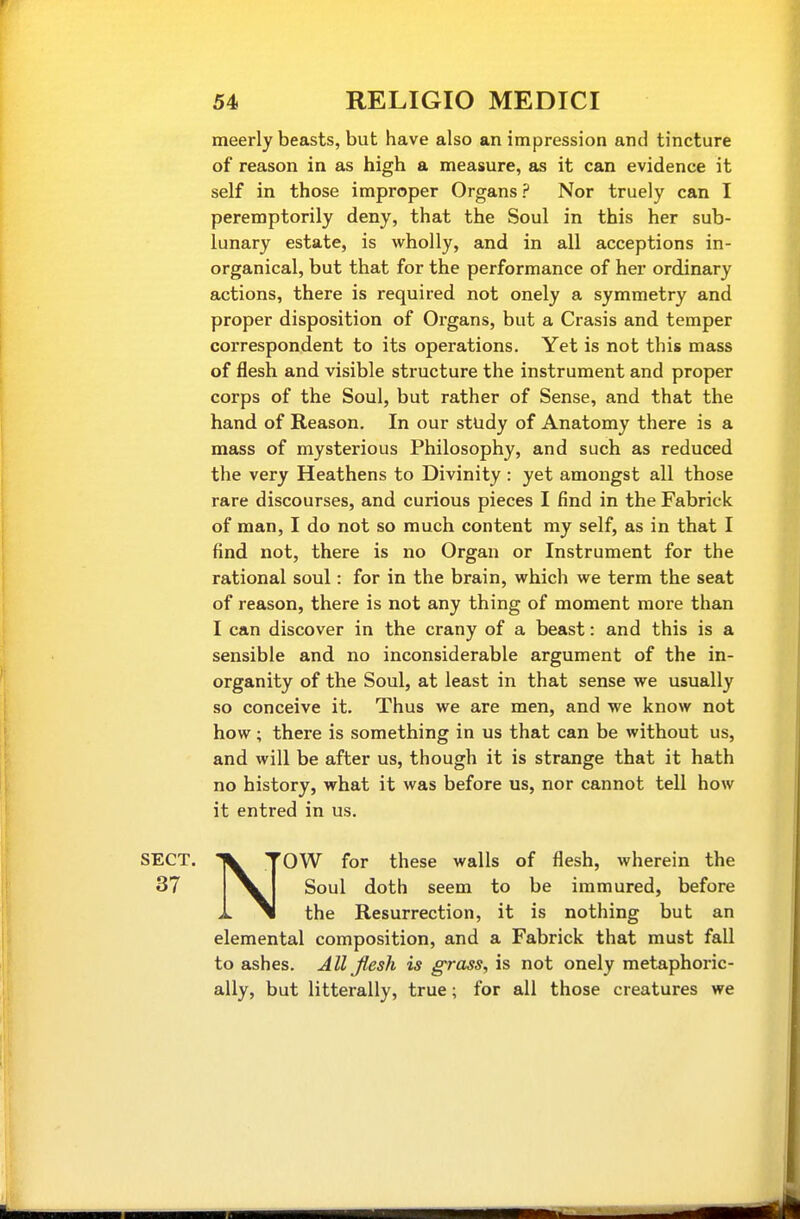meerly beasts, but have also an impression and tincture of reason in as high a measure, as it can evidence it self in those improper Organs ? Nor truely can I peremptorily deny, that the Soul in this her sub- lunary estate, is wholly, and in all acceptions in- organical, but that for the performance of her ordinary actions, there is required not onely a symmetry and proper disposition of Organs, but a Crasis and temper correspondent to its operations. Yet is not this mass of flesh, and visible structure the instrument and proper corps of the Soul, but rather of Sense, and that the hand of Reason. In our study of Anatomy there is a mass of mysterious Philosophy, and such as reduced the very Heathens to Divinity: yet amongst all those rare discourses, and curious pieces I find in the Fabrick of man, I do not so much content my self, as in that I find not, there is no Organ or Instrument for the rational soul: for in the brain, which we term the seat of reason, there is not any thing of moment more than I can discover in the crany of a beast: and this is a sensible and no inconsiderable argument of the in- organity of the Soul, at least in that sense we usually so conceive it. Thus we are men, and we know not how; there is something in us that can be without us, and will be after us, though it is strange that it hath no history, what it was before us, nor cannot tell how it entred in us. NOW for these walls of flesh, wherein the Soul doth seem to be immured, before the Resurrection, it is nothing but an elemental composition, and a Fabrick that must fall to ashes. All Jlesh is g-rass, is not onely metaphoric- ally, but litterally, true; for all those creatures we