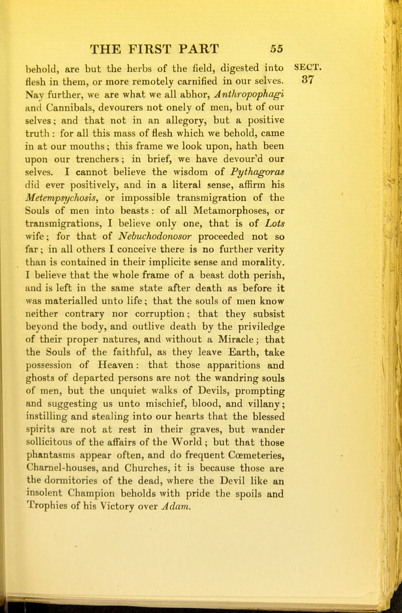 behold, are but the herbs of the field, digested into SECT, flesh in them, or more remotely carnified in our selves. 37 Nay further, we are what we all abhor, Anthropophag^i and Cannibals, devourers not onely of men, but of our selves; and that not in an allegory, but a positive truth : for all this mass of flesh which we behold, came in at our mouths; this frame we look upon, hath been upon our trenchers; in brief, we have devoured our selves. I cannot believe the wisdom of Pythagoras did ever positively, and in a literal sense, affirm his Metempsychosis, or impossible transmigration of the Souls of men into beasts: of all Metamorphoses, or transmigrations, I believe only one, that is of Lots wife; for that of Nehuchodonosor proceeded not so far; in all others I conceive there is no further verity than is contained in their implicite sense and morality. I believe that the whole frame of a beast doth perish, and is left in the same state after death as before it was materialled unto life; that the souls of men know neither contrary nor corruption; that they subsist beyond the body, and outlive death by the priviledge of their proper natures, and without a Miracle; that the Souls of the faithful, as they leave Earth, take possession of Heaven: that those apparitions and ghosts of departed persons are not the wandring souls of men, but the unquiet walks of Devils, prompting and suggesting us unto mischief, blood, and villany; instilling and stealing into our hearts that the blessed spirits are not at rest in their graves, but wander sollicitous of the affairs of the World ; but that those phantasms appear often, and do frequent Ccemeteries, Charnel-houses, and Churches, it is because those are the dormitories of the dead, where the Devil like an insolent Champion beholds with pride the spoils and Trophies of his Victory over Adam.