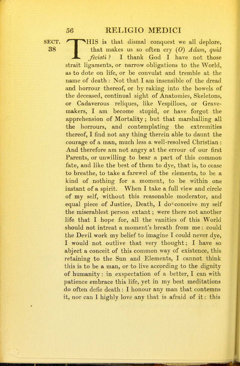 SECT. ^ ■ '^HIS is that dismal conquest we all deplore, 38 I that makes us so often cry (0) Adam, quid JL J'ecisti ? I thank God I have not those strait ligaments, or narrow obligations to the World, as to dote on life, or be convulst and tremble at the name of death : Not that I am insensible of the dread and horrour thereof, or by raking into the bowels of the deceased, continual sight of Anatomies, Skeletons, or Cadaverous reliques, like Vespilloes, or Grave- makers, I am become stupid, or have forgot the apprehension of Mortality; but that marshalling all the horrours, and contemplating the extremities thereof, I find not any thing therein able to daunt the courage of a man, much less a well-resolved Christian : And therefore am not angry at the errour of our first Parents, or unwilling to bear a part of this common fate, and like the best of them to dye, that is, to cease to breathe, to take a farewel of the elements, to be a kind of nothing for a moment, to be within one instant of a spirit. When I take a full view and circle of my self, without this reasonable moderator, and equal piece of Justice, Death, I do-conceive my self the miserablest person extant; were there not another life that I hope for, all the vanities of this World should not intreat a moment's breath from me : could the Devil work my belief to imagine I could never dye, I would not outlive that very thought; I have so abject a conceit of this common way of existence, this retaining to the Sun and Elements, I cannot think this is to be a man, or to live according to the dignity of humanity: in exspectation of a better, I can with patience embrace this life, yet in my best meditations do often defie death: I honour any man that contemns it, nor can I highly love any that is afraid of it: this