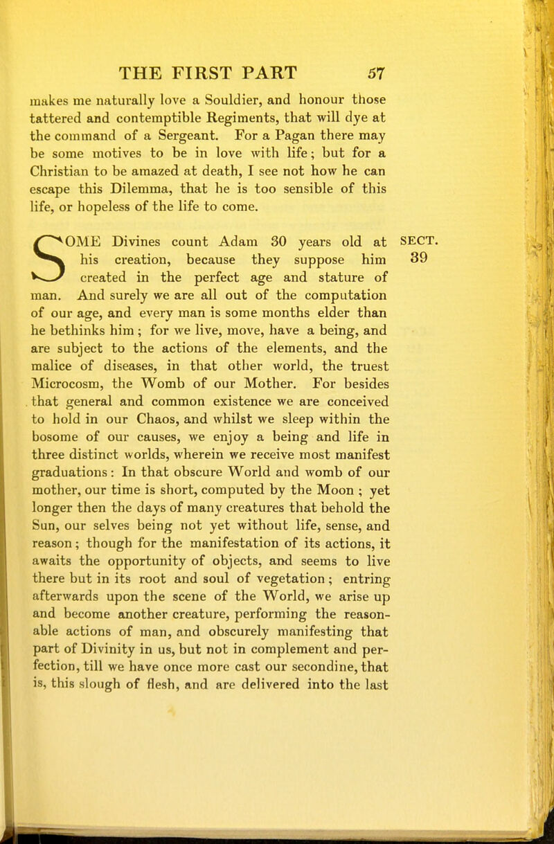 makes me naturally love a Souldier, and honour those tattered and contemptible Regiments, that will dye at the command of a Sergeant. For a Pagan there may be some motives to be in love with life; but for a Christian to be amazed at death, I see not how he can escape this Dilemma, that he is too sensible of this life, or hopeless of the life to come. SOME Divines count Adam 30 years old at SECT, his creation, because they suppose him 39 created in the perfect age and stature of man. And surely we are all out of the computation of our age, and every man is some months elder than he bethinks him ; for we live, move, have a being, and are subject to the actions of the elements, and the malice of diseases, in that other world, the truest Microcosm, the Womb of our Mother. For besides that general and common existence we are conceived to hold in our Chaos, and whilst we sleep within the bosome of our causes, we enjoy a being and life in three distinct worlds, wherein we receive most manifest graduations: In that obscure World and womb of our mother, our time is short, computed by the Moon ; yet longer then the days of many creatures that behold the Sun, our selves being not yet without life, sense, and reason; though for the manifestation of its actions, it awaits the opportunity of objects, and seems to live there but in its root and soul of vegetation ; entring afterwards upon the scene of the World, we arise up and become another creature, performing the reason- able actions of man, and obscurely manifesting that part of Divinity in us, but not in complement and per- fection, till we have once more cast our secondine, that is, this slough of flesh, and are delivered into the last