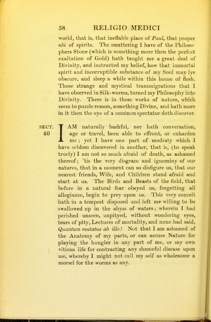 world, that is, that ineffable place of Paul, that proper %ihi of spirits. The smattering I have of the Philoso- phers Stone (which is something more then the perfect exaltation of Gold) hath taught me a great deal of Divinity, and instructed my belief, how that immortal spirit and incorruptible substance of my Soul may lye obscure, and sleep a while within this house of flesh. Those strange and mystical transmigrations that I have observed in Silk-worms, turned my Philosophy into Divinity. There is in these works of nature, which seem to puzzle reason, something Divine, and hath more in it then the eye of a comteon spectator doth discover. SECT. X AM naturally bashful, nor hath convei'sation, 40 I age or travel, been able to effront, or enharden X me ; yet I have one part of modesty which I have seldom discovered in another, that is, (to speak truely) I am not so much afraid of death, as ashamed thereof; 'tis the very disgrace and ignominy of our natures, that in a moment can so disfigure us, that our nearest friends. Wife, and Children stand afraid and start at us. The Birds and Beasts of the field, that before in a natural fear obeyed us, forgetting all allegiance, begin to prey upon us. This very conceit hath in a tempest disposed and left me willing to be swallowed up in the abyss of waters; wherein I had perished unseen, unpityed, without wondering eyes, tears of pity. Lectures of mortality, and none had said. Quantum mutatus ah illo ! Not that I am ashamed of the Anatomy of my parts, or can accuse Nature for playing the bungler in any part of me, or my own vitious life for contracting any shameful disease upon me, whereby I might not call my self as wholesome a morsel for the worms as any.