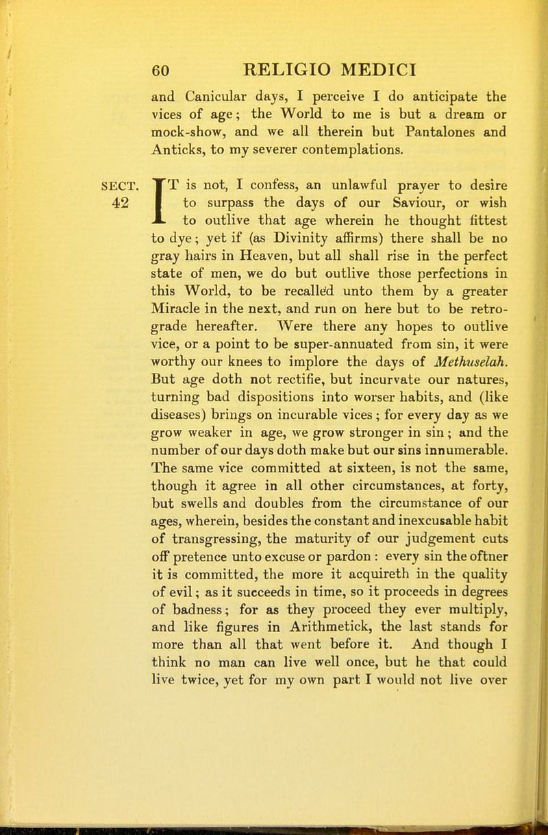 and Canicular days, I perceive I do anticipate the vices of age; the World to me is but a dream or mock-show, and we all therein but Pantalones and Anticks, to my severer contemplations. SECT. XT is not, I confess, an unlawful prayer to desire 42 I to surpass the days of our Saviour, or wish A to outlive that age wherein he thought fittest to dye; yet if (as Divinity affirms) there shall be no gray hairs in Heaven, but all shall rise in the perfect state of men, we do but outlive those perfections in this World, to be recalleid unto them by a greater Miracle in the next, and run on here but to be retro- grade hereafter. Were there any hopes to outlive vice, or a point to be super-annuated from sin, it were worthy our knees to implore the days of Methuselah. But age doth not rectifie, but incurvate our natures, turning bad dispositions into worser habits, and (like diseases) brings on incurable vices; for every day as we grow weaker in age, we grow stronger in sin; and the number of our days doth make but our sins innumerable. The same vice committed at sixteen, is not the same, though it agree in all other circumstances, at forty, but swells and doubles from the circumstance of our ages, wherein, besides the constant and inexcusable habit of transgressing, the maturity of our judgement cuts off pretence unto excuse or pardon : every sin the oftner it is committed, the more it acquireth in the quality of evil; as it succeeds in time, so it proceeds in degrees of badness; for as they proceed they ever multiply, and like figures in Arithmetick, the last stands for more than all that went before it. And though I think no man can live well once, but he that could live twice, yet for my own part I would not live over