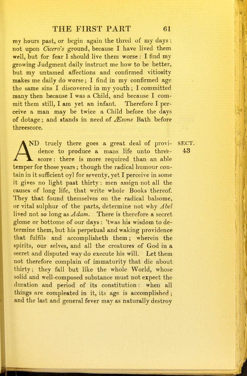 my hours past, or begin again the thred of my days : not upon Cicero's ground, because I have lived them well, but for fear I should live them worse : I find my growing Judgment daily instruct me how to be better, but my untamed affections and confirmed vitiosity makes me daily do worse; I find in my confirmed age the same sins I discovered in my youth; I committed many then because I was a Child, and because I com- mit them still, I am yet an infant. Therefore I per- ceive a man may be twice a Child before the days of dotage; and stands in need of ^sons Bath before threescore. A ND truely there goes a great deal of provi- SECT. /JV dence to produce a mans life unto threfe- 43 J. JL score: there is more required than an able temper for those years; though the radical humour con- tain in it sufficient oyl for seventy, yet I perceive in some it gives no light past thirty: men assign not all the causes of long life, that write whole Books thereof. They that found themselves on the radical balsome, or vital sulphur of the parts, determine not why Abel lived not so long as Adam. There is therefore a secret glome or bottome of our days : 'twas his wisdom to de- termine them, but his perpetual and waking providence that fulfils and accomplisheth them; wherein the spirits, our selves, and all the creatures of God in a secret and disputed way do execute his will. Let them not therefore complain of immaturity that die about thirty; they fall but like the whole World, whose solid and well-composed substance must not expect the duration and period of its constitution: when all things are compleated in it, its age is accomplished ; and the last and general fever may as naturally destroy