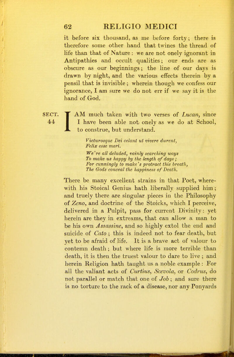 it before six thousand, as me before forty; there is therefore some other hand that twines the thread of life than that of Nature : we are not onely ignorant in Antipathies and occult qualities; our ends are as obscure as our beginnings; the line of our days is drawn by night, and the various effects therein by a pensil that is invisible; wherein though we confess our ignorance, I am sure we do not err if we say it is the hand of God. SECT. IT AM much taken with two verses of Lucan, since 44 I I have been able nofc onely as we do at School, A to construe, but understand. Victurosque Dei celant ut vivere durent, Felix esse mori. We're all deluded, vainly searching ways To make us happy by the length of days; For cunningly to make's protract this breath, The Gods conceal the happiness of Death. There be many excellent strains in that Poet, where- with his Stoical Genius hath liberally supplied him; and truely there are singular pieces in the Philosophy of Zeno, and doctrine of the Stoicks, which I perceive, delivered in a Pulpit, pass for current Divinity: yet herein are they in extreams, that can allow a man to be his own Assassine, and so highly extol the end and suicide of Cato; this is indeed not to fear death, but yet to be afraid of life. It is a brave act of valour to contemn death; but where life is more terrible than death, it is then the truest valour to dare to live ; and herein Religion hath taught us a noble example : For all the valiant acts of Curtkis, Scevola, or Codrics, do not parallel or match that one of Job; and sure there is no torture to the rack of a disease, nor any Ponyards