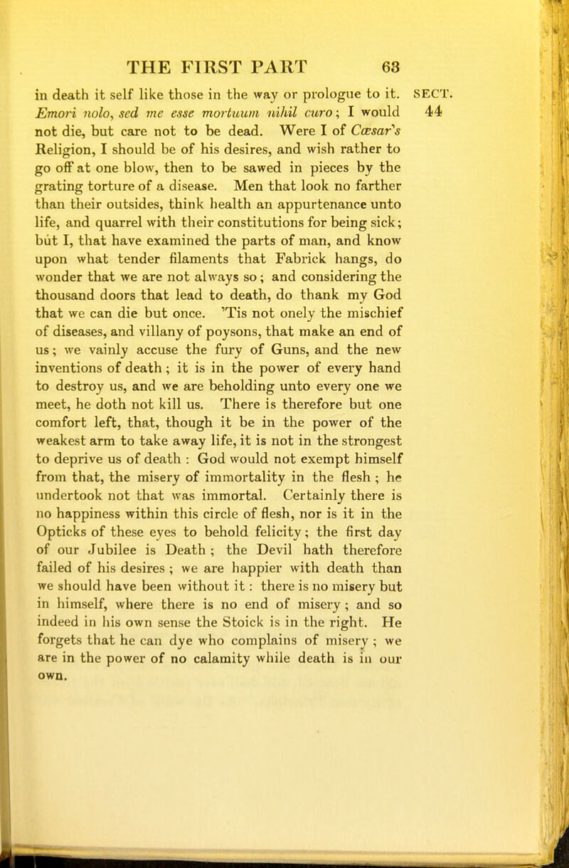 in death it self like those in the way or prologue to it. iSECT. Emori nolo, sed me esse mortuum nihil euro; I would 44 not die, but care not to be dead. Were I of Ccesar's Religion, I should be of his desires, and wish rather to go off at one blow, then to be sawed in pieces by the grating torture of a disease. Men that look no farther than their outsides, think health an appurtenance unto life, and quarrel with their constitutions for being sick; but I, that have examined the parts of man, and know upon what tender filaments that Fabrick hangs, do wonder that we are not always so; and considering the thousand doors that lead to death, do thank my God that we can die but once. 'Tis not onely the mischief of diseases, and villany of poysons, that make an end of us; we vainly accuse the fury of Guns, and the new inventions of death; it is in the power of every hand to destroy us, and we are beholding unto every one we meet, he doth not kill us. There is therefore but one comfort left, that, though it be in the power of the weakest arm to take away life, it is not in the strongest to deprive us of death : God would not exempt himself from that, the misery of immortality in the flesh ; he undertook not that was immortal. Certainly there is no happiness within this circle of flesh, nor is it in the Opticks of these eyes to behold felicity; the first day of our Jubilee is Death ; the Devil hath therefore failed of his desires ; we are happier with death than we should have been without it: there is no misery but in himself, where there is no end of misery; and so indeed in his own sense the Stoick is in the I'ight. He forgets that he can dye who complains of misery ; we are in the power of no calamity while death is in our own.