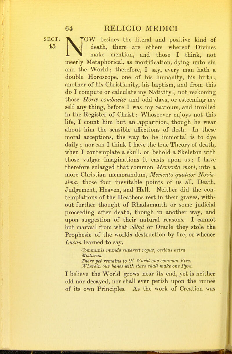 NOW besides the literal and positive kind of death, there are others whereof Divines make mention, and those I think, not meerly Metaphorical, as mortification, dying unto sin and the World ; therefore, I say, every man hath a double Horoscope, one of his humanity, his birth; another of his Christianity, his baptism, and from this do I compute or calculate my Nativity ; not reckoning those Horoe comhustce and odd days, or esteeming my self any thing, before I was my Saviours, and inrolled in the Register of Christ: Whosoever enjoys not this life, I count him but an japparition, though he wear about him the sensible affections of flesh. In these moral acceptions, the way to be immortal is to dye daily ; nor can I think I have the true Theory of death, when I contemplate a skull, or behold a Skeleton with those vulgar imaginations it casts upon us; I have therefore enlarged that common Memento mori, into a more Christian memorandum, Memento quatuor Novis- sima, those four inevitable points of us all. Death, Judgement, Heaven, and Hell. Neither did the con- templations of the Heathens rest in their graves, with- out further thought of Rhadamanth or some judicial proceeding after death, though in another way, and upon suggestion of their natural reasons. I cannot but marvail from what Sibi/l or Oracle they stole the Prophesie of the worlds destruction by fire, or whence Lucan learned to say. Communis mundo svperest rogus, ossibus astra Misturus. There yet remains to th' World one common Fire, Wherein otir hones with stars shall make one Pyre. I believe the World grows near its end, yet is neither old nor decayed, nor shall ever perish upon the mines of its own Principles. As the work of Creation was