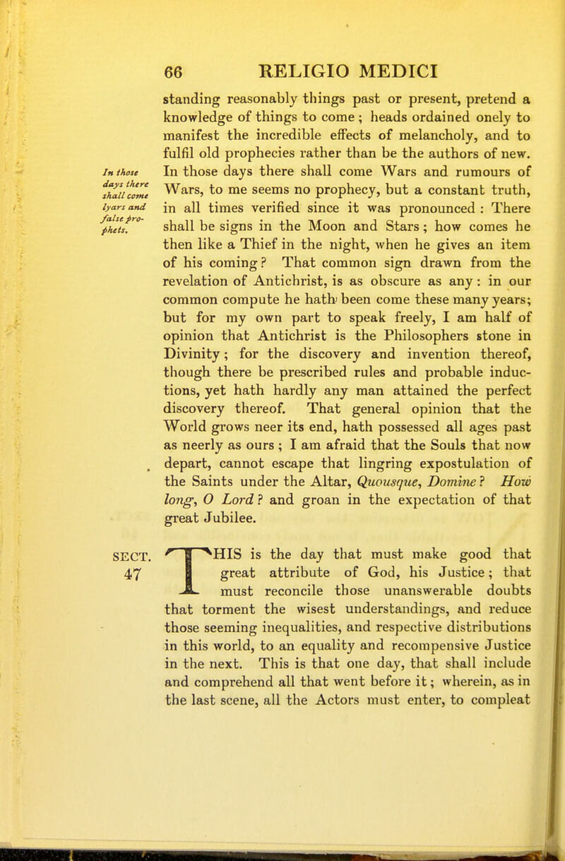 standing reasonably things past or present, pretend a knowledge of things to come ; heads ordained onely to manifest the incredible effects of melancholy, and to fulfil old prophecies rather than be the authors of new. In those In those days there shall come Wars and rumours of ihi'iuome Wars, to me seems no prophecy, but a constant truth, lyarsand in all times verified since it was pronounced : There '^phttsJ^ shall be signs in the Moon and Stars; how comes he then like a Thief in the night, when he gives an item of his coming? That common sign drawn from the revelation of Antichrist, is as obscure as any: in our common compute he hatb been come these many years; but for my own part to speak freely, I am half of opinion that Antichrist is the Philosophers stone in Divinity; for the discovery and invention thereof, though there be prescribed rules and probable induc- tions, yet hath hardly any man attained the perfect discovery thereof. That general opinion that the World grows neer its end, hath possessed all ages past as neerly as ours ; I am afraid that the Souls that now depart, cannot escape that lingring expostulation of the Saints under the Altar, Quousque, Doniine ? How long; O Lord ? and groan in the expectation of that great Jubilee. SECT. I *HIS is the day that must make good that 47 I great attribute of God, his Justice; that -A- must reconcile those unanswerable doubts that torment the wisest understandings, and reduce those seeming inequalities, and respective distributions in this world, to an equality and recompensive Justice in the next. This is that one day, that shall include and comprehend all that went before it; wherein, as in the last scene, all the Actors must entei*, to compleat