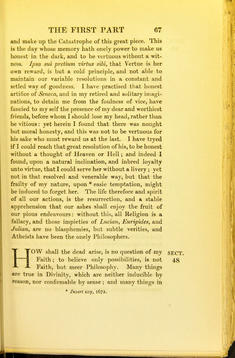 and make up the Catastrophe of this great piece. This is the day whose memory hath onely power to make us honest in the dark, and to be vertuous without a wit- ness. Ipsa sui pretium virtm sibi, that Vertue is her own reward, is but a cold principle, and not able to maintain our variable resolutions in a constant and setled way of goodness. I have practised that honest artifice of Seneca, and in my retired and solitary imagi- nations, to detain me from the foulness of vice, have fancied to my self the presence of my dear and worthiest friends, before whom I should lose my head, rather than be vitious: yet herein I found that there was nought but moral honesty, and this was not to be vertuous for his sake who must reward us at the last. I have tryed if I could reach that great resolution of his, to be honest without a thought of Heaven or Hell; and indeed I found, upon a natural inclination, and inbred loyalty unto virtue, that I could serve her without a livery ; yet not in that resolved and venerable way, but that the frailty of my nature, upon * easie temptation, might be induced to forget her. The life therefore and spirit of all our actions, is the resurrection, and a stable apprehension that our ashes shall enjoy the fruit of our pious endeavours: without this, all Religion is a fallacy, and those impieties of Ltccian, Euripides, and Julian, are no blasphemies, but subtle verities, and Atheists have been the onely Philosophers. HOW shall the dead arise, is no question of my SECT. Faith; to believe only possibilities, is not 48 Faith, but meer Philosophy. Many things are true in Divinity, which are neither inducible by reason, nor confirmable by sense ; and many things in * Insert any, 1672.