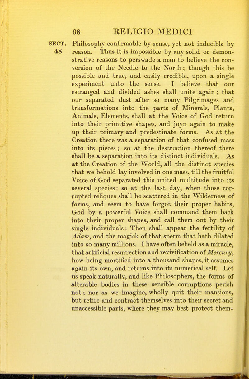 SECT. Philosophy confirmable by sense, yet not inducible by 48 reason. Thus it is impossible by any solid or demon- strative reasons to perswade a man to believe the con- version of the Needle to the North; though this be possible and true, and easily credible, upon a single experiment unto the sense. I believe that our estranged and divided ashes shall unite again; that our separated dust after so many Pilgrimages and transformations into the parts of Minerals, Plants, Animals, Elements, shall at the Voice of God return into their primitive shapes, and joyn again to make up their primary and predestinate forms. As at the Creation there was a separation of that confused mass into its pieces; so at the destruction thereof there shall be a separation into its distinct individuals. As at the Creation of the World, all the distinct species that we behold lay involved in one mass, till the fruitful Voice of God separated this united multitude into its several species: so at the last day, when those cor- rupted reliques shall be scattered in the Wilderness of forms, and seem to have forgot their proper habits, God by a powerful Voice shall command them back into their proper shapes, and call them out by their single individuals: Then shall appear the fertility of Adam, and the magick of that sperm that hath dilated into so many millions. I have often beheld as a miracle, that artificial resurrection and revivification of Mercury, how being mortified into a thousand shapes, it assumes again its own, and returns into its numerical self. Let us speak naturally, and like Philosophers, the forms of alterable bodies in these sensible corruptions perish not; nor as we imagine, wholly quit their mansions, but retire and contract themselves into their secret and unaccessible parts, where they may best protect them-
