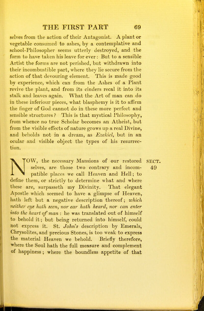 selves from the action of their Antagonist. A plant or vegetable consumed to ashes, by a contemplative and school-Philosopher seems utterly destroyed, and the form to have taken his leave for ever: But to a sensible Artist the forms are not perished, but withdrawn into their incombustible part, where they lie secure from the action of that devouring element. This is made good by experience, which can from the Ashes of a Plant revive the plant, and from its cinders recal it into its stalk and leaves again. What the Art of man can do in these inferiour pieces, what blasphemy is it to affirm the finger of God cannot do in these more perfect and sensible structures ? This is that mystical Philosophy, from whence no true Scholar becomes an Atheist, but from the visible effects of nature grows up a real Divine, and beholds not in a dream, as Ezehiel, but in an ocular and visible object the types of his resurrec- tion. NOW, the necessary Mansions of our restored SECT, selves, are those two contrary and incom- 49 patible places we call Heaven and Hell; to define them, or strictly to determine what and where these are, surpasseth my Divinity. That elegant Apostle which seemed to have a glimpse of Heaven, hath left but a negative description thereof; which neither eye hath seen, nor ear hath heard, nor can enter into the heart of man : he was translated out of himself to behold it; but being returned into himself, could not express it. St. John^s description by Emerals, Chrysolites, and precious Stones, is too weak to express the material Heaven we behold. Briefly therefore, where the Soul hath the full measure and complement of happiness; where the boundless appetite of that